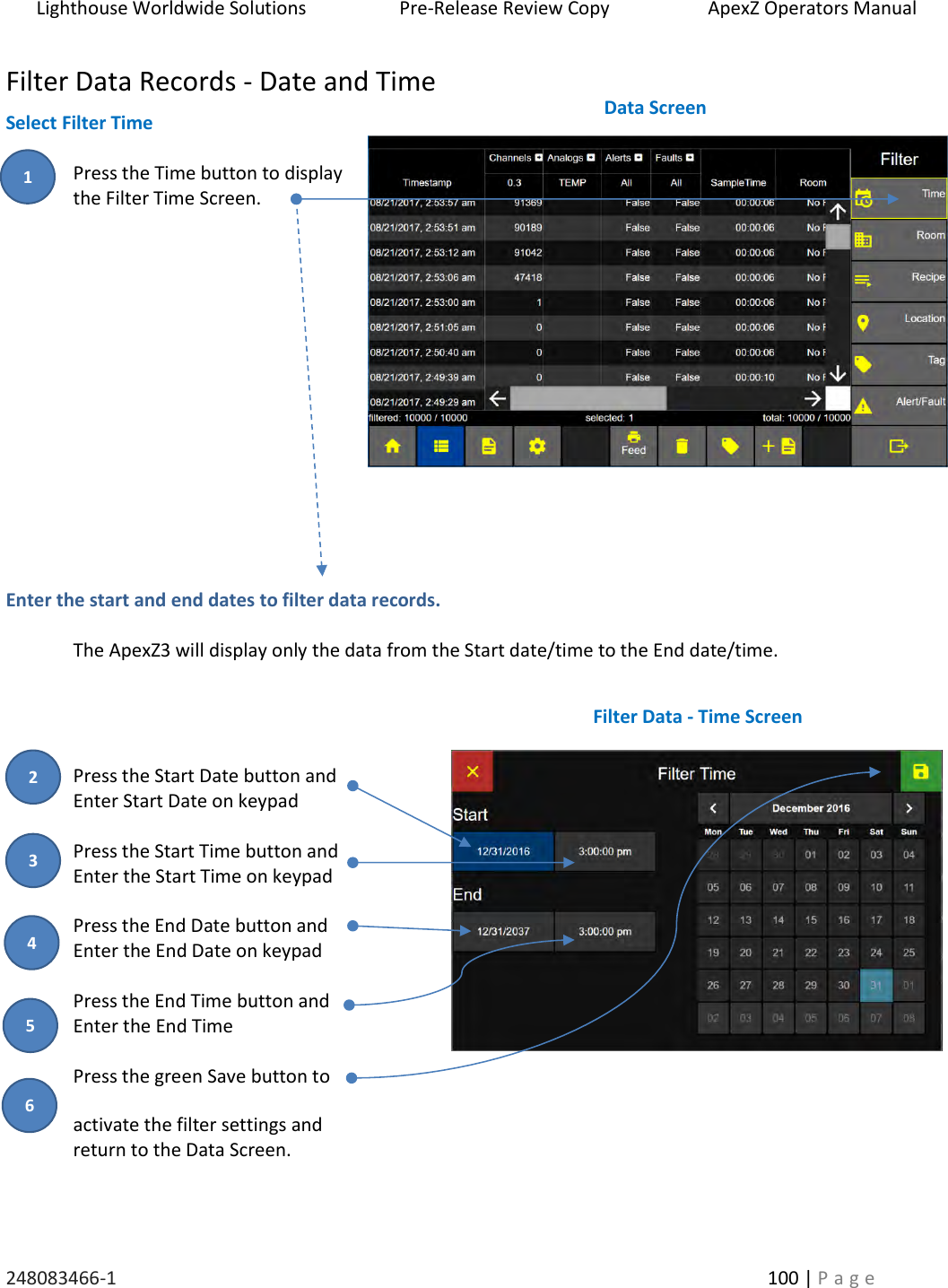 Lighthouse Worldwide Solutions                    Pre-Release Review Copy                       ApexZ Operators Manual   248083466-1    100 | P a g e      Filter Data Records - Date and Time Select Filter Time  Press the Time button to display  the Filter Time Screen.                Enter the start and end dates to filter data records.    The ApexZ3 will display only the data from the Start date/time to the End date/time.     Press the Start Date button and  Enter Start Date on keypad  Press the Start Time button and  Enter the Start Time on keypad  Press the End Date button and Enter the End Date on keypad  Press the End Time button and Enter the End Time  Press the green Save button to  activate the filter settings and  return to the Data Screen.    Data Screen  Filter Data - Time Screen  3 4 2 5 1 6 