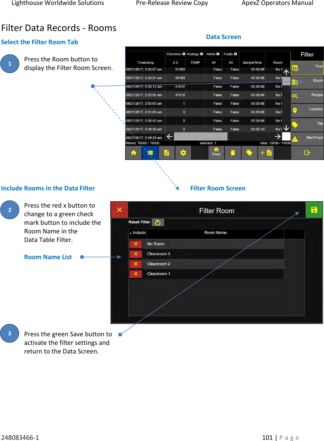 Lighthouse Worldwide Solutions                    Pre-Release Review Copy                       ApexZ Operators Manual   248083466-1    101 | P a g e      Filter Data Records - Rooms Select the Filter Room Tab  Press the Room button to  display the Filter Room Screen.              Include Rooms in the Data Filter   Press the red x button to change to a green check mark button to include the Room Name in the  Data Table Filter.  Room Name List         Press the green Save button to  activate the filter settings and  return to the Data Screen.     Filter Room Screen  Data Screen  2 1 3 