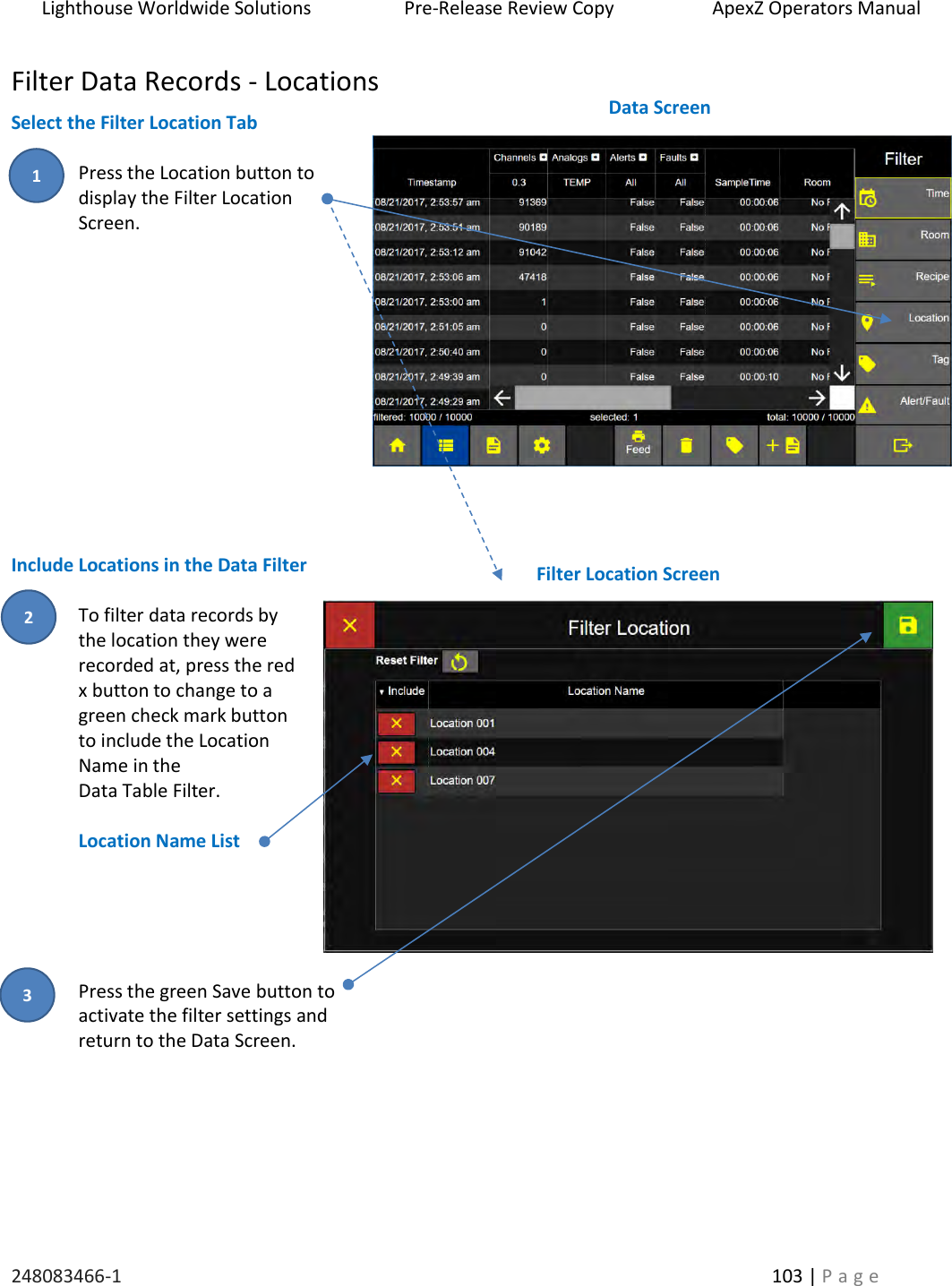 Lighthouse Worldwide Solutions                    Pre-Release Review Copy                       ApexZ Operators Manual   248083466-1    103 | P a g e      Filter Data Records - Locations Select the Filter Location Tab  Press the Location button to  display the Filter Location Screen.            Include Locations in the Data Filter  To filter data records by the location they were recorded at, press the red x button to change to a green check mark button to include the Location Name in the  Data Table Filter.  Location Name List      Press the green Save button to  activate the filter settings and  return to the Data Screen.       Filter Location Screen  Data Screen  2 3 1 