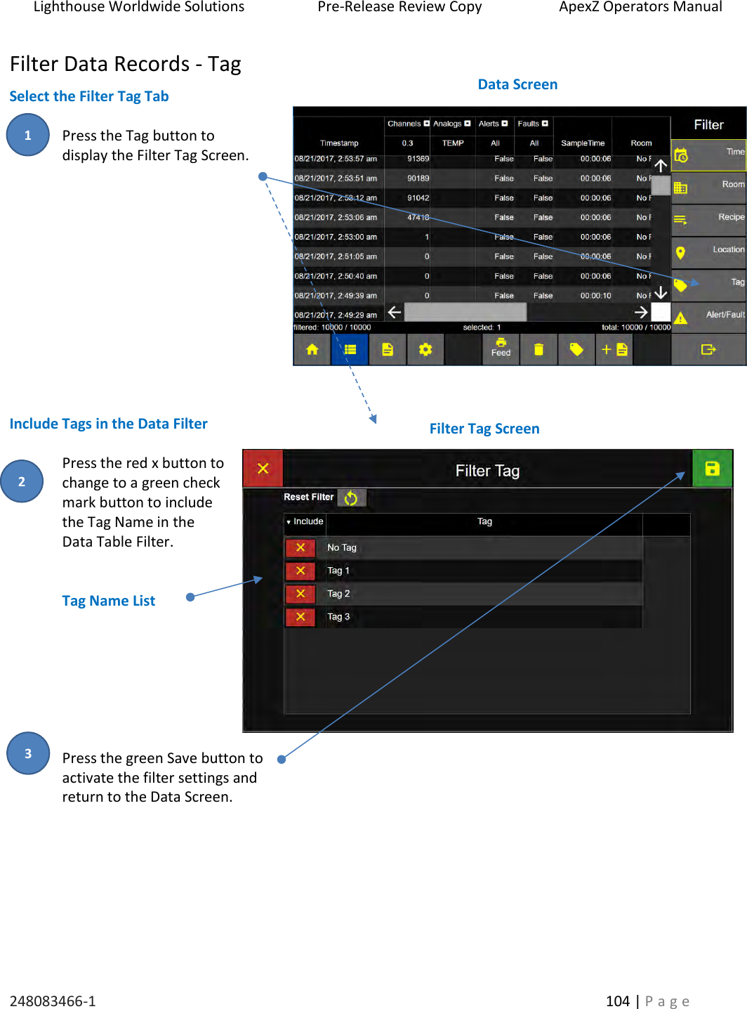 Lighthouse Worldwide Solutions                    Pre-Release Review Copy                       ApexZ Operators Manual   248083466-1    104 | P a g e      Filter Data Records - Tag Select the Filter Tag Tab  Press the Tag button to  display the Filter Tag Screen.            Include Tags in the Data Filter  Press the red x button to change to a green check mark button to include the Tag Name in the  Data Table Filter.   Tag Name List        Press the green Save button to  activate the filter settings and  return to the Data Screen.     Filter Tag Screen  Data Screen  2 3 1 
