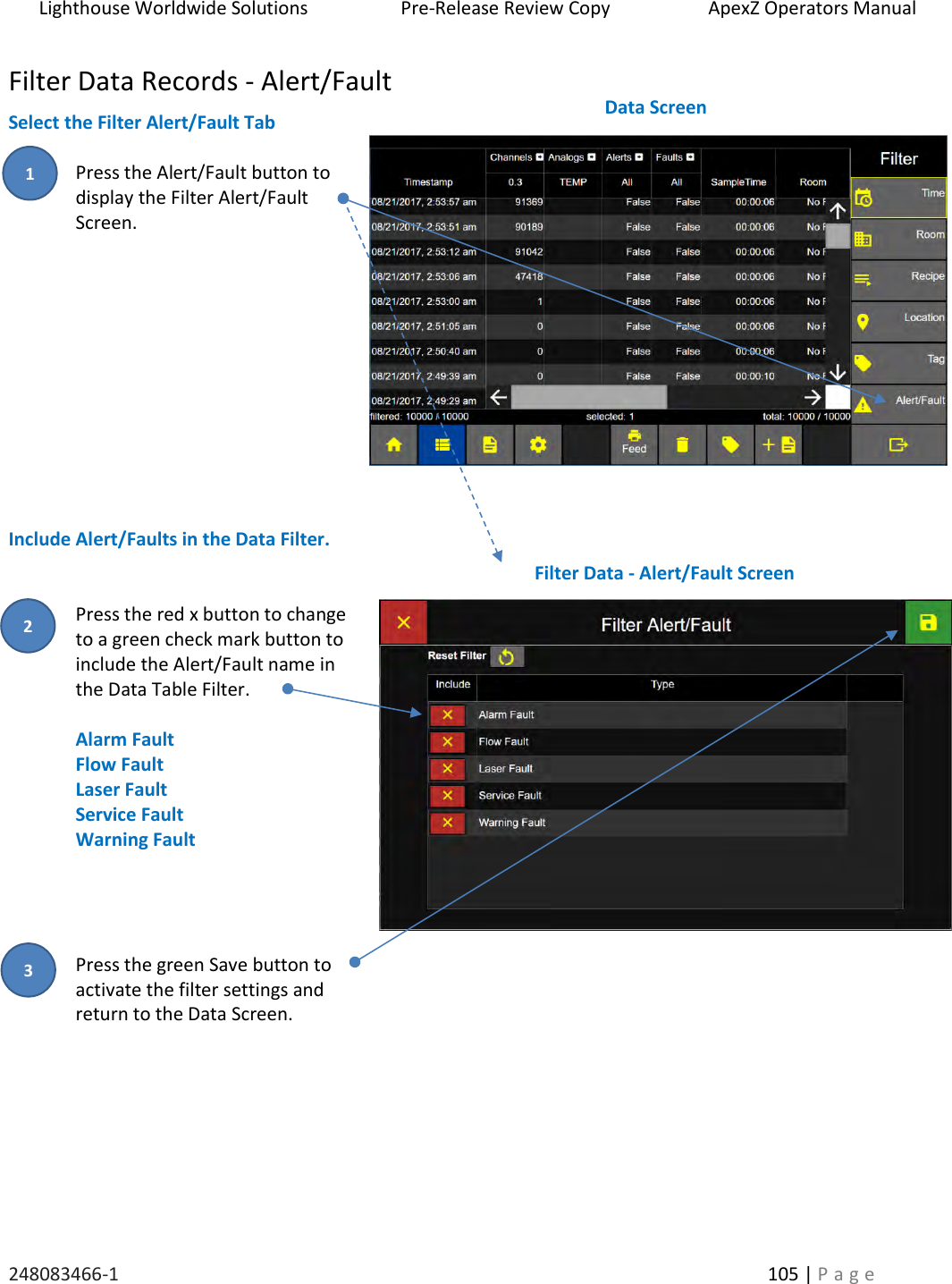 Lighthouse Worldwide Solutions                    Pre-Release Review Copy                       ApexZ Operators Manual   248083466-1    105 | P a g e      Filter Data Records - Alert/Fault Select the Filter Alert/Fault Tab  Press the Alert/Fault button to  display the Filter Alert/Fault Screen.           Include Alert/Faults in the Data Filter.   Press the red x button to change to a green check mark button to include the Alert/Fault name in the Data Table Filter.  Alarm Fault Flow Fault Laser Fault Service Fault Warning Fault     Press the green Save button to  activate the filter settings and  return to the Data Screen.         Filter Data - Alert/Fault Screen  Data Screen  2 3 1 