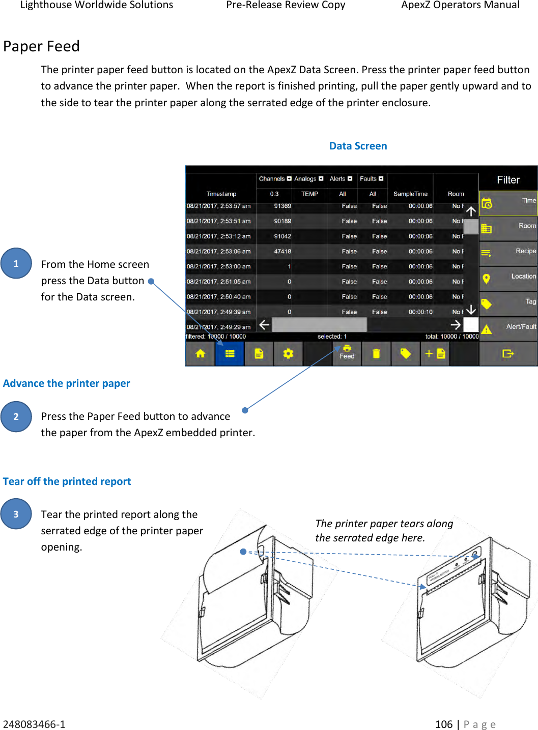 Lighthouse Worldwide Solutions                    Pre-Release Review Copy                       ApexZ Operators Manual   248083466-1    106 | P a g e      Paper Feed The printer paper feed button is located on the ApexZ Data Screen. Press the printer paper feed button to advance the printer paper.  When the report is finished printing, pull the paper gently upward and to the side to tear the printer paper along the serrated edge of the printer enclosure.       From the Home screen press the Data button  for the Data screen.    Advance the printer paper  Press the Paper Feed button to advance  the paper from the ApexZ embedded printer.   Tear off the printed report  Tear the printed report along the serrated edge of the printer paper opening.      Data Screen The printer paper tears along  the serrated edge here. 2 3 1 