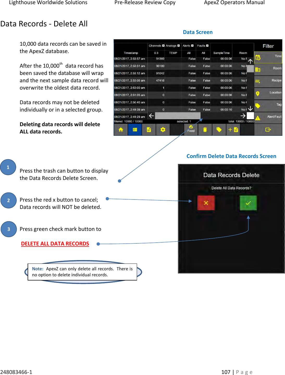 Lighthouse Worldwide Solutions                    Pre-Release Review Copy                       ApexZ Operators Manual   248083466-1    107 | P a g e      Data Records - Delete All  10,000 data records can be saved in the ApexZ database.    After the 10,000th  data record has been saved the database will wrap and the next sample data record will overwrite the oldest data record.    Data records may not be deleted individually or in a selected group.    Deleting data records will delete ALL data records.     Press the trash can button to display the Data Records Delete Screen.      Press the red x button to cancel;  Data records will NOT be deleted.   Press green check mark button to    DELETE ALL DATA RECORDS         Note:  ApexZ can only delete all records.  There is no option to delete individual records. Data Screen  Confirm Delete Data Records Screen  2 3 1 