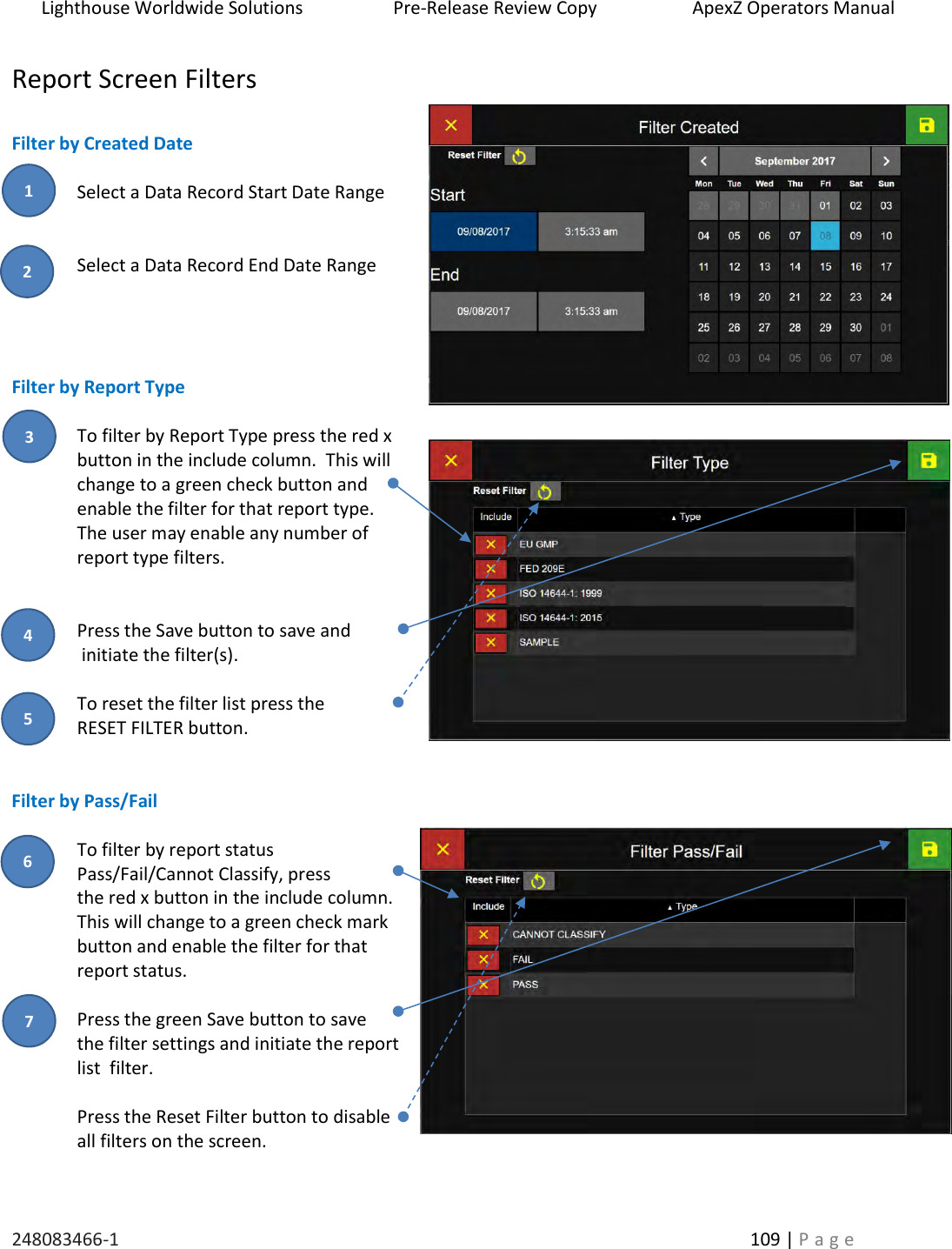 Lighthouse Worldwide Solutions                    Pre-Release Review Copy                       ApexZ Operators Manual   248083466-1    109 | P a g e      Report Screen Filters  Filter by Created Date  Select a Data Record Start Date Range   Select a Data Record End Date Range     Filter by Report Type  To filter by Report Type press the red x button in the include column.  This will change to a green check button and enable the filter for that report type.  The user may enable any number of report type filters.   Press the Save button to save and  initiate the filter(s).  To reset the filter list press the  RESET FILTER button.   Filter by Pass/Fail  To filter by report status Pass/Fail/Cannot Classify, press  the red x button in the include column.   This will change to a green check mark button and enable the filter for that report status.  Press the green Save button to save  the filter settings and initiate the report list  filter.  Press the Reset Filter button to disable all filters on the screen. 2 3 1 4 5 6 7 