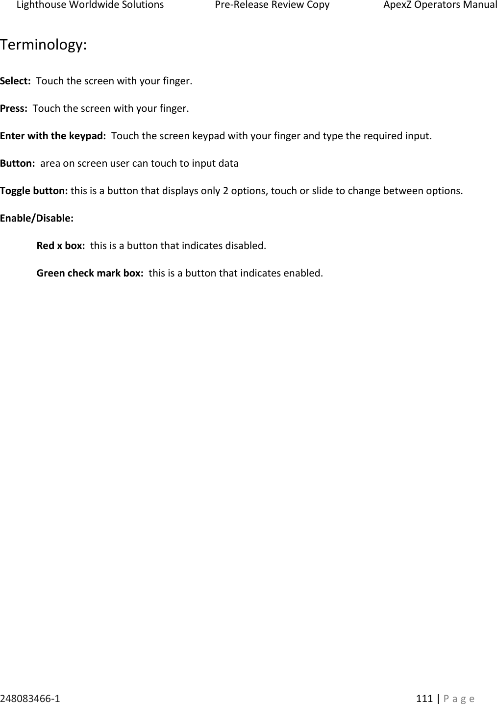Lighthouse Worldwide Solutions                    Pre-Release Review Copy                       ApexZ Operators Manual   248083466-1    111 | P a g e      Terminology:  Select:  Touch the screen with your finger.  Press:  Touch the screen with your finger.  Enter with the keypad:  Touch the screen keypad with your finger and type the required input.  Button:  area on screen user can touch to input data  Toggle button: this is a button that displays only 2 options, touch or slide to change between options.  Enable/Disable:      Red x box:  this is a button that indicates disabled.  Green check mark box:  this is a button that indicates enabled.    