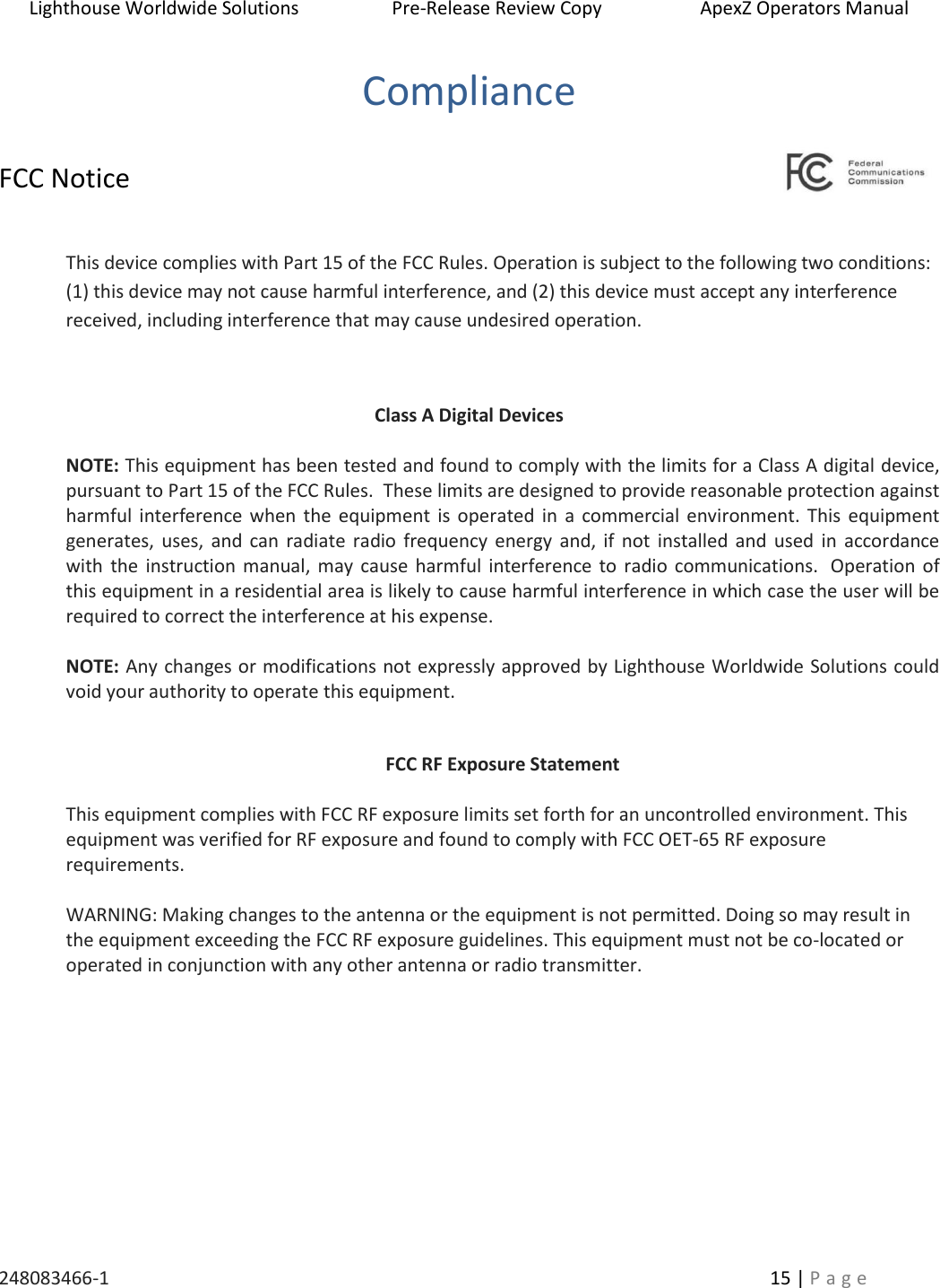 Lighthouse Worldwide Solutions                    Pre-Release Review Copy                       ApexZ Operators Manual   248083466-1    15 | P a g e      Compliance  FCC Notice  This device complies with Part 15 of the FCC Rules. Operation is subject to the following two conditions: (1) this device may not cause harmful interference, and (2) this device must accept any interference received, including interference that may cause undesired operation.  Class A Digital Devices  NOTE: This equipment has been tested and found to comply with the limits for a Class A digital device, pursuant to Part 15 of the FCC Rules.  These limits are designed to provide reasonable protection against harmful interference when the equipment is  operated in  a commercial environment. This  equipment generates, uses, and can  radiate radio frequency energy and, if  not  installed and  used  in  accordance with the  instruction  manual, may cause harmful  interference to  radio  communications.  Operation of this equipment in a residential area is likely to cause harmful interference in which case the user will be required to correct the interference at his expense.  NOTE: Any changes or modifications not expressly approved by Lighthouse Worldwide Solutions could void your authority to operate this equipment.  FCC RF Exposure Statement  This equipment complies with FCC RF exposure limits set forth for an uncontrolled environment. This equipment was verified for RF exposure and found to comply with FCC OET-65 RF exposure requirements.  WARNING: Making changes to the antenna or the equipment is not permitted. Doing so may result in the equipment exceeding the FCC RF exposure guidelines. This equipment must not be co-located or operated in conjunction with any other antenna or radio transmitter.    