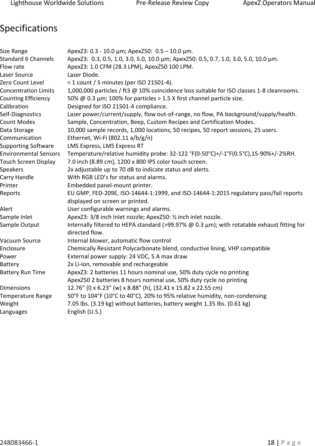 Lighthouse Worldwide Solutions                    Pre-Release Review Copy                       ApexZ Operators Manual   248083466-1    18 | P a g e      Specifications  Size Range ApexZ3: 0.3 - 10.0 &micro;m; ApexZ50:  0.5 &ndash; 10.0 &micro;m. Standard 6 Channels ApexZ3:  0.3, 0.5, 1.0, 3.0, 5.0, 10.0 &micro;m; ApexZ50: 0.5, 0.7, 1.0, 3.0, 5.0, 10.0 &micro;m. Flow rate ApexZ3: 1.0 CFM (28.3 LPM), ApexZ50 100 LPM. Laser Source Laser Diode. Zero Count Level < 1 count / 5 minutes (per ISO 21501-4). Concentration Limits 1,000,000 particles / ft3 @ 10% coincidence loss suitable for ISO classes 1-8 cleanrooms. Counting Efficiency 50% @ 0.3 &micro;m; 100% for particles > 1.5 X first channel particle size. Calibration Designed for ISO 21501-4 compliance. Self-Diagnostics Laser power/current/supply, flow out-of-range, no flow, PA background/supply/health. Count Modes Sample, Concentration, Beep, Custom Recipes and Certification Modes. Data Storage 10,000 sample records, 1,000 locations, 50 recipes, 50 report sessions, 25 users. Communication Ethernet, Wi-Fi (802.11 a/b/g/n) Supporting Software LMS Express, LMS Express RT Environmental Sensors Temperature/relative humidity probe: 32-122 &deg;F(0-50&deg;C)+/-1&deg;F(0.5&deg;C),15-90%+/-2%RH. Touch Screen Display 7.0 inch (8.89 cm), 1200 x 800 IPS color touch screen. Speakers 2x adjustable up to 70 dB to indicate status and alerts. Carry Handle With RGB LED&rsquo;s for status and alarms. Printer Embedded panel-mount printer. Reports EU GMP, FED-209E, ISO-14644-1:1999, and ISO-14644-1:2015 regulatory pass/fail reports displayed on screen or printed. Alert User configurable warnings and alarms. Sample Inlet ApexZ3: 3/8 inch Inlet nozzle; ApexZ50: &frac12; inch inlet nozzle.   Sample Output Internally filtered to HEPA standard (>99.97% @ 0.3 &micro;m); with rotatable exhaust fitting for directed flow. Vacuum Source Internal blower, automatic flow control Enclosure Chemically Resistant Polycarbonate blend, conductive lining, VHP compatible  Power External power supply: 24 VDC, 5 A max draw Battery Battery Run Time 2x Li-Ion, removable and rechargeable ApexZ3: 2 batteries 11 hours nominal use, 50% duty cycle no printing ApexZ50 2 batteries 8 hours nominal use, 50% duty cycle no printing Dimensions 12.76&ldquo; (l) x 6.23&rdquo; (w) x 8.88&rdquo; (h), (32.41 x 15.82 x 22.55 cm) Temperature Range 50&deg;F to 104&deg;F (10&deg;C to 40&deg;C), 20% to 95% relative humidity, non-condensing Weight 7.05 lbs. (3.19 kg) without batteries, battery weight 1.35 lbs. (0.61 kg) Languages English (U.S.)    