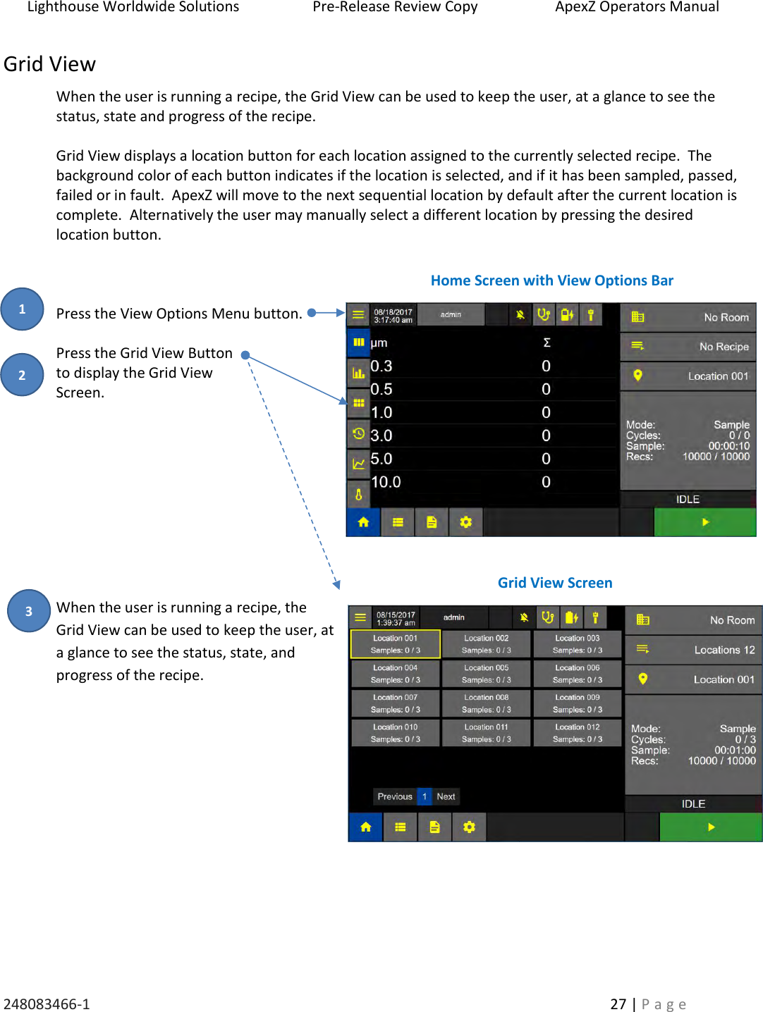 Lighthouse Worldwide Solutions                    Pre-Release Review Copy                       ApexZ Operators Manual   248083466-1    27 | P a g e      Grid View When the user is running a recipe, the Grid View can be used to keep the user, at a glance to see the status, state and progress of the recipe.  Grid View displays a location button for each location assigned to the currently selected recipe.  The background color of each button indicates if the location is selected, and if it has been sampled, passed, failed or in fault.  ApexZ will move to the next sequential location by default after the current location is complete.  Alternatively the user may manually select a different location by pressing the desired location button.    Press the View Options Menu button.  Press the Grid View Button  to display the Grid View  Screen.           When the user is running a recipe, the Grid View can be used to keep the user, at a glance to see the status, state, and progress of the recipe.          Grid View Screen Home Screen with View Options Bar 2 3 1 