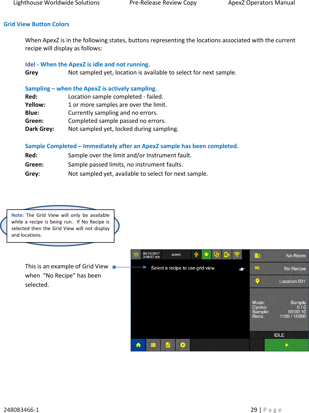 Lighthouse Worldwide Solutions                    Pre-Release Review Copy                       ApexZ Operators Manual   248083466-1    29 | P a g e      Grid View Button Colors  When ApexZ is in the following states, buttons representing the locations associated with the current recipe will display as follows:       Idel - When the ApexZ is idle and not running.   Grey    Not sampled yet, location is available to select for next sample.    Sampling &ndash; when the ApexZ is actively sampling. Red:    Location sample completed - failed. Yellow:   1 or more samples are over the limit. Blue:    Currently sampling and no errors. Green:    Completed sample passed no errors. Dark Grey:  Not sampled yet, locked during sampling.    Sample Completed &ndash; Immediately after an ApexZ sample has been completed. Red:    Sample over the limit and/or Instrument fault. Green:    Sample passed limits, no instrument faults. Grey:    Not sampled yet, available to select for next sample.          This is an example of Grid View  when  &ldquo;No Recipe&rdquo; has been selected.          Note: The  Grid  View  will  only  be  available while a recipe  is being  run.   If No  Recipe is selected then the Grid View will not display and locations.  