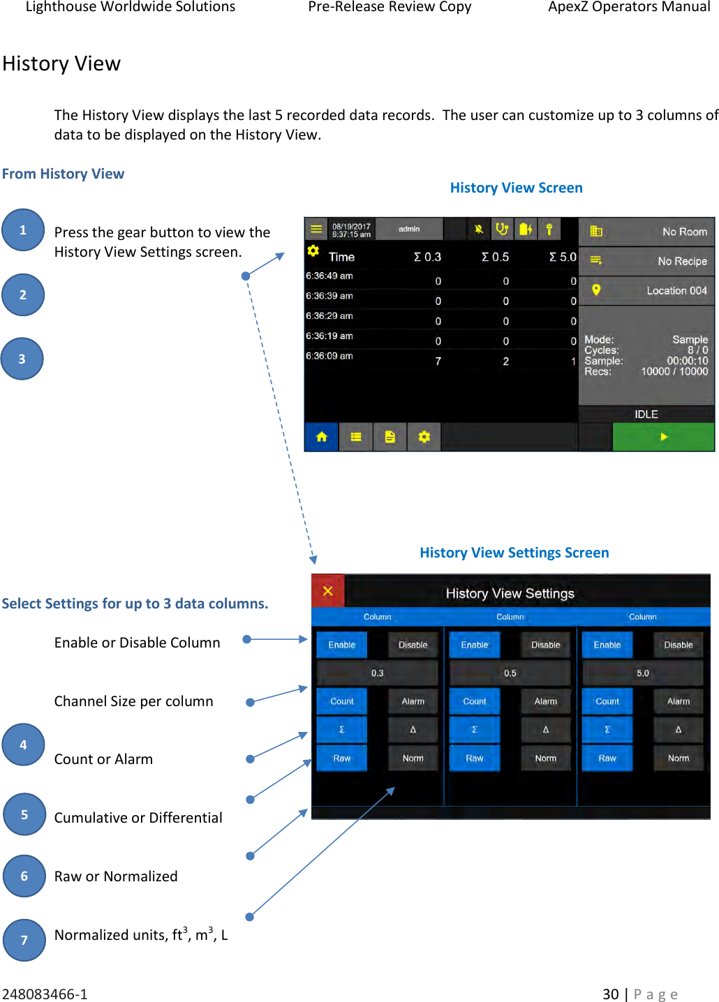 Lighthouse Worldwide Solutions                    Pre-Release Review Copy                       ApexZ Operators Manual   248083466-1    30 | P a g e      History View   The History View displays the last 5 recorded data records.  The user can customize up to 3 columns of data to be displayed on the History View.  From History View   Press the gear button to view the History View Settings screen.                   Select Settings for up to 3 data columns.  Enable or Disable Column   Channel Size per column   Count or Alarm   Cumulative or Differential   Raw or Normalized   Normalized units, ft3, m3, L History View Screen History View Settings Screen 2 3 1 4 5    6 7 