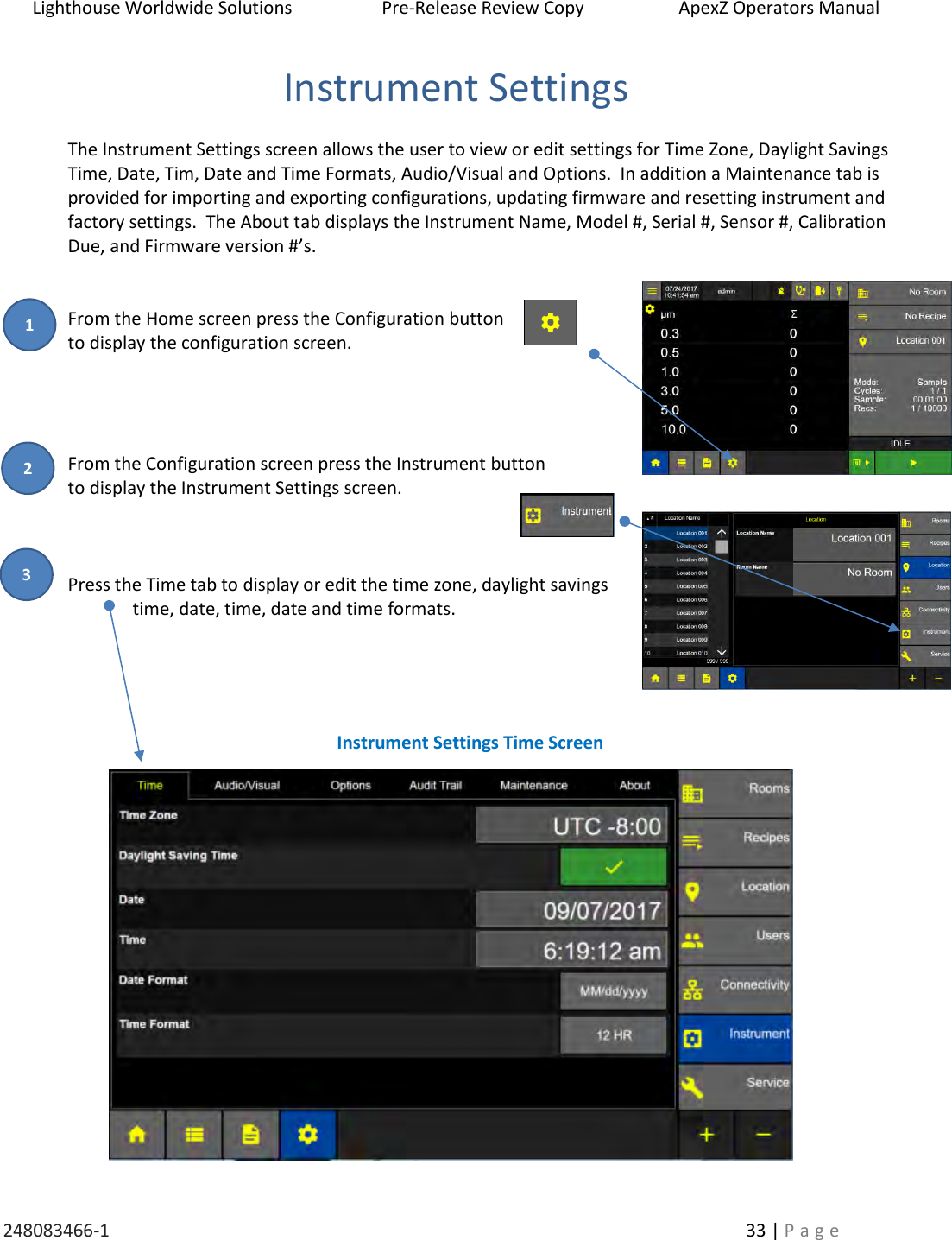 Lighthouse Worldwide Solutions                    Pre-Release Review Copy                       ApexZ Operators Manual   248083466-1    33 | P a g e      Instrument Settings  The Instrument Settings screen allows the user to view or edit settings for Time Zone, Daylight Savings Time, Date, Tim, Date and Time Formats, Audio/Visual and Options.  In addition a Maintenance tab is provided for importing and exporting configurations, updating firmware and resetting instrument and factory settings.  The About tab displays the Instrument Name, Model #, Serial #, Sensor #, Calibration Due, and Firmware version #&rsquo;s.   From the Home screen press the Configuration button  to display the configuration screen.       From the Configuration screen press the Instrument button  to display the Instrument Settings screen.    Press the Time tab to display or edit the time zone, daylight savings   time, date, time, date and time formats.                           Instrument Settings Time Screen 2 3 1 