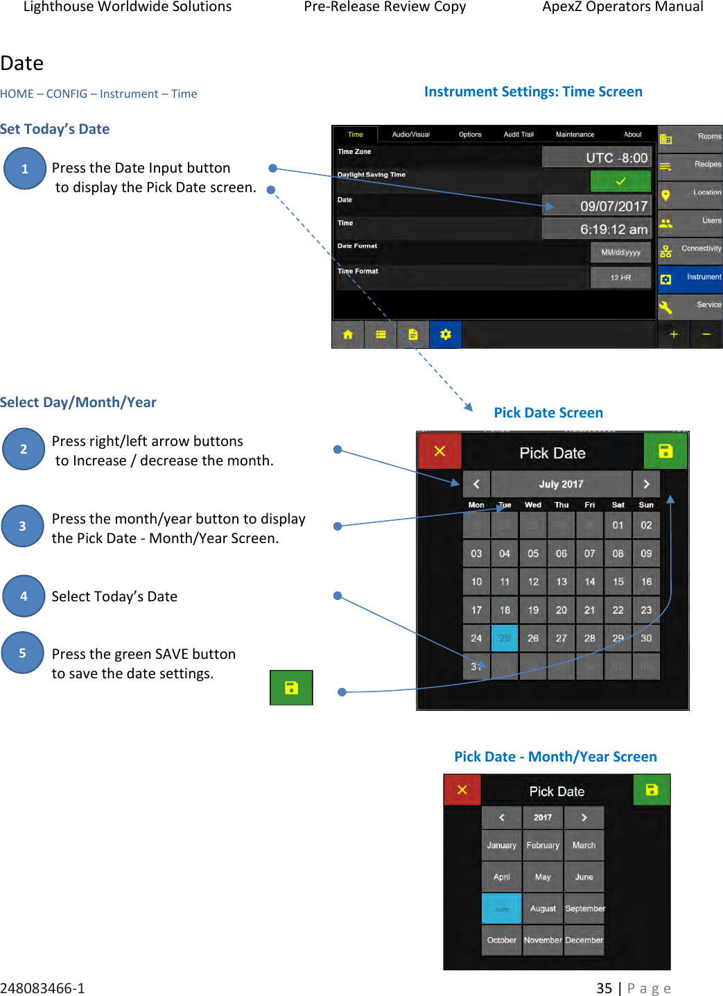 Lighthouse Worldwide Solutions                    Pre-Release Review Copy                       ApexZ Operators Manual   248083466-1    35 | P a g e      Date HOME &ndash; CONFIG &ndash; Instrument &ndash; Time  Set Today&rsquo;s Date  Press the Date Input button   to display the Pick Date screen.           Select Day/Month/Year  Press right/left arrow buttons   to Increase / decrease the month.   Press the month/year button to display  the Pick Date - Month/Year Screen.   Select Today&rsquo;s Date   Press the green SAVE button to save the date settings.          Instrument Settings: Time Screen Pick Date Screen Pick Date - Month/Year Screen 2 3 1 4 5 