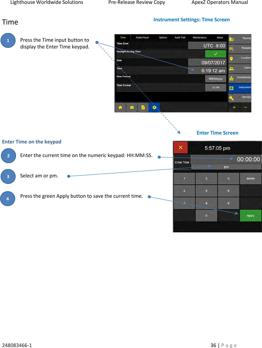 Lighthouse Worldwide Solutions                    Pre-Release Review Copy                       ApexZ Operators Manual   248083466-1    36 | P a g e      Time  Press the Time input button to  display the Enter Time keypad.              Enter Time on the keypad  Enter the current time on the numeric keypad: HH:MM:SS.   Select am or pm.    Press the green Apply button to save the current time.         Instrument Settings: Time Screen Enter Time Screen 2 3 1 4 