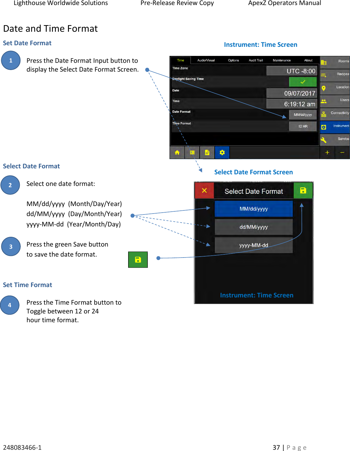 Lighthouse Worldwide Solutions                    Pre-Release Review Copy                       ApexZ Operators Manual   248083466-1    37 | P a g e      Date and Time Format Set Date Format   Press the Date Format Input button to  display the Select Date Format Screen.            Select Date Format   Select one date format:  MM/dd/yyyy  (Month/Day/Year) dd/MM/yyyy  (Day/Month/Year) yyyy-MM-dd  (Year/Month/Day)  Press the green Save button to save the date format.   Set Time Format     Press the Time Format button to  Toggle between 12 or 24  hour time format.             Instrument: Time Screen Instrument: Time Screen Select Date Format Screen 2 3 1 4 