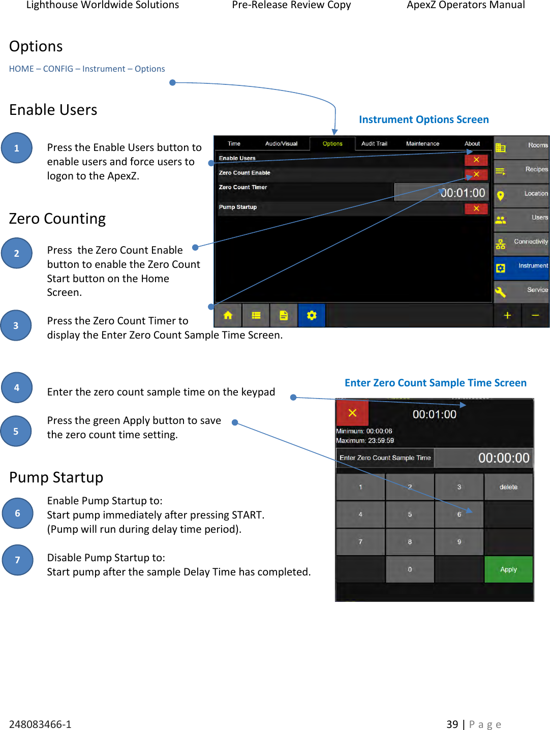 Lighthouse Worldwide Solutions                    Pre-Release Review Copy                       ApexZ Operators Manual   248083466-1    39 | P a g e      Options HOME &ndash; CONFIG &ndash; Instrument &ndash; Options  Enable Users  Press the Enable Users button to enable users and force users to  logon to the ApexZ.  Zero Counting  Press  the Zero Count Enable button to enable the Zero Count Start button on the Home Screen.  Press the Zero Count Timer to display the Enter Zero Count Sample Time Screen.      Enter the zero count sample time on the keypad   Press the green Apply button to save  the zero count time setting.  Pump Startup Enable Pump Startup to: Start pump immediately after pressing START.  (Pump will run during delay time period).   Disable Pump Startup to:  Start pump after the sample Delay Time has completed.   Instrument Options Screen Enter Zero Count Sample Time Screen 2 3 1 4 5 6 7 