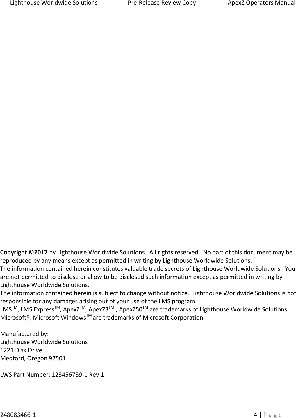 Lighthouse Worldwide Solutions                    Pre-Release Review Copy                       ApexZ Operators Manual   248083466-1    4 | P a g e                                  Copyright &copy;2017 by Lighthouse Worldwide Solutions.  All rights reserved.  No part of this document may be reproduced by any means except as permitted in writing by Lighthouse Worldwide Solutions. The information contained herein constitutes valuable trade secrets of Lighthouse Worldwide Solutions.  You are not permitted to disclose or allow to be disclosed such information except as permitted in writing by Lighthouse Worldwide Solutions. The information contained herein is subject to change without notice.  Lighthouse Worldwide Solutions is not responsible for any damages arising out of your use of the LMS program. LMSTM, LMS ExpressTM, ApexZTM, ApexZ3TM , ApexZ50TM are trademarks of Lighthouse Worldwide Solutions. Microsoft&reg;, Microsoft WindowsTM are trademarks of Microsoft Corporation.  Manufactured by: Lighthouse Worldwide Solutions 1221 Disk Drive Medford, Oregon 97501  LWS Part Number: 123456789-1 Rev 1   