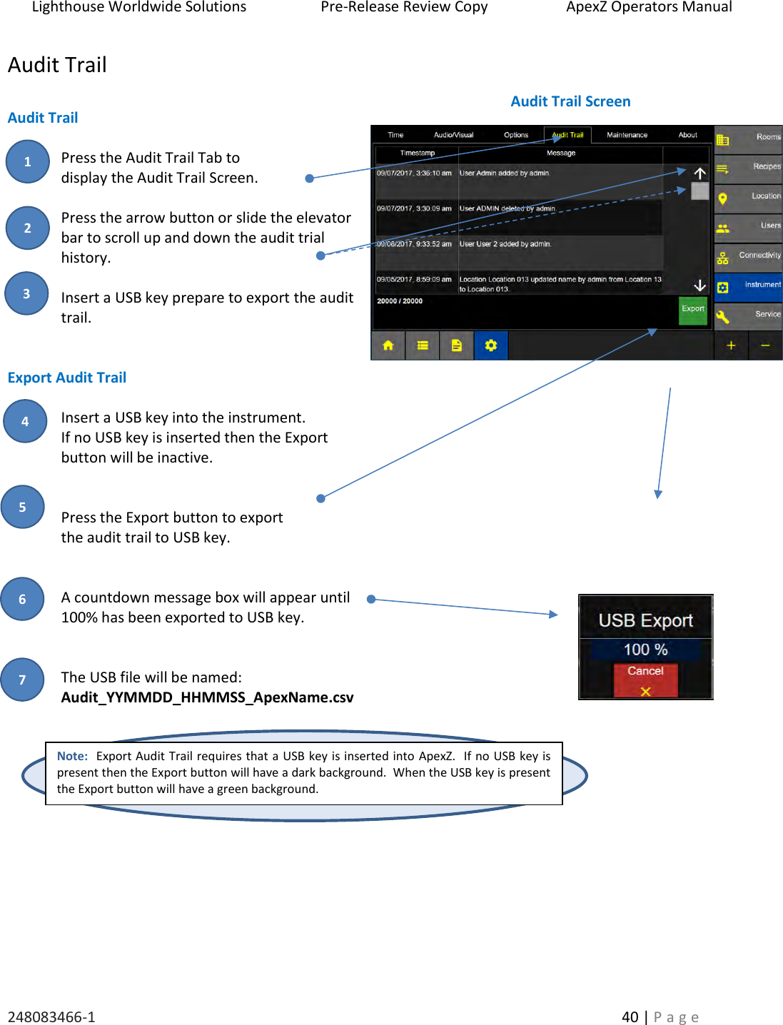Lighthouse Worldwide Solutions                    Pre-Release Review Copy                       ApexZ Operators Manual   248083466-1    40 | P a g e      Audit Trail  Audit Trail  Press the Audit Trail Tab to  display the Audit Trail Screen.  Press the arrow button or slide the elevator bar to scroll up and down the audit trial history.  Insert a USB key prepare to export the audit trail.   Export Audit Trail  Insert a USB key into the instrument.  If no USB key is inserted then the Export  button will be inactive.   Press the Export button to export  the audit trail to USB key.   A countdown message box will appear until  100% has been exported to USB key.   The USB file will be named:   Audit_YYMMDD_HHMMSS_ApexName.csv     Note:  Export Audit Trail requires that a USB key is inserted into ApexZ.  If no USB key is present then the Export button will have a dark background.  When the USB key is present the Export button will have a green background. Audit Trail Screen 2 3 1 4 5 6 7 