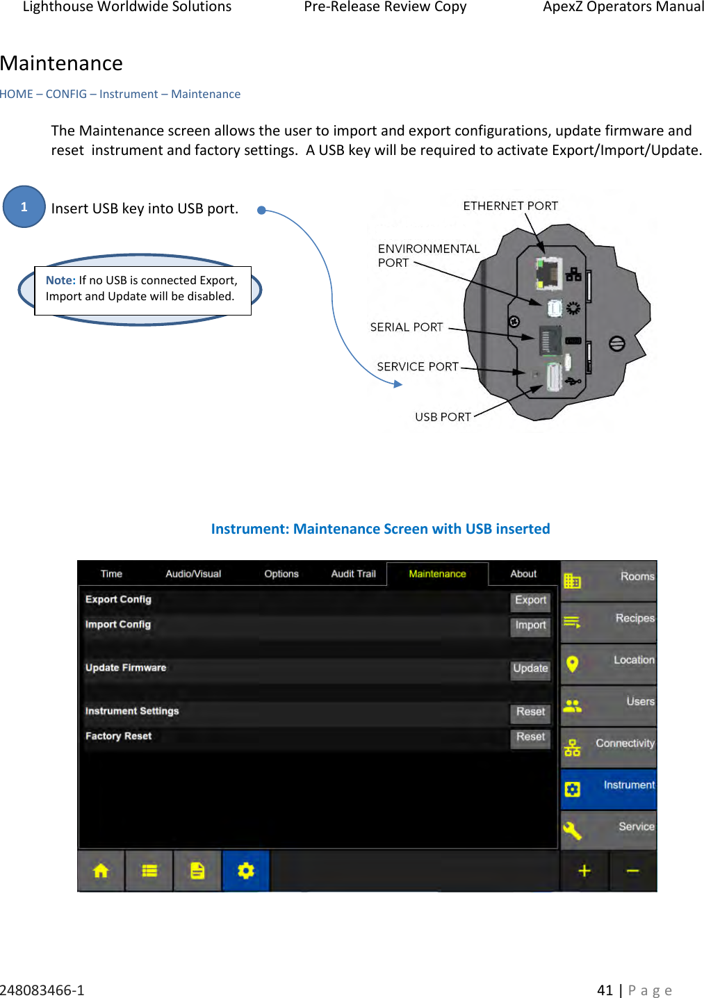 Lighthouse Worldwide Solutions                    Pre-Release Review Copy                       ApexZ Operators Manual   248083466-1    41 | P a g e      Maintenance   HOME &ndash; CONFIG &ndash; Instrument &ndash; Maintenance  The Maintenance screen allows the user to import and export configurations, update firmware and reset  instrument and factory settings.  A USB key will be required to activate Export/Import/Update.   Insert USB key into USB port.                                   Instrument: Maintenance Screen with USB inserted Note: If no USB is connected Export, Import and Update will be disabled. 1 