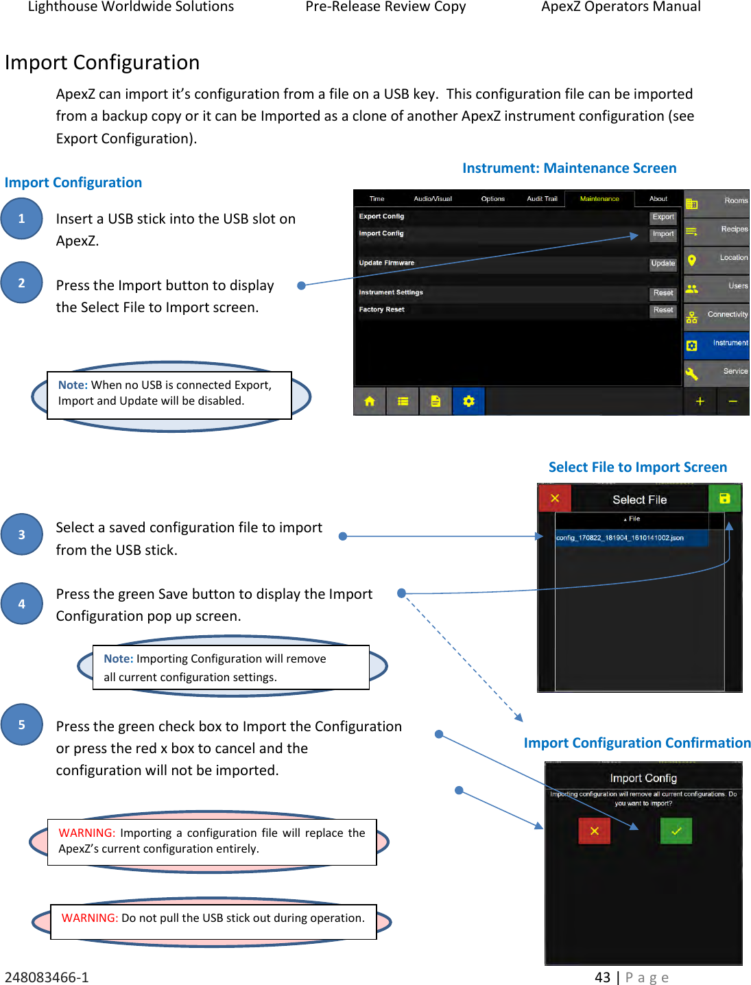 Lighthouse Worldwide Solutions                    Pre-Release Review Copy                       ApexZ Operators Manual   248083466-1    43 | P a g e      Import Configuration ApexZ can import it&rsquo;s configuration from a file on a USB key.  This configuration file can be imported from a backup copy or it can be Imported as a clone of another ApexZ instrument configuration (see Export Configuration).  Import Configuration    Insert a USB stick into the USB slot on   ApexZ.  Press the Import button to display  the Select File to Import screen.          Select a saved configuration file to import  from the USB stick.   Press the green Save button to display the Import  Configuration pop up screen.     Press the green check box to Import the Configuration or press the red x box to cancel and the  configuration will not be imported.      WARNING: Do not pull the USB stick out during operation. Note: When no USB is connected Export, Import and Update will be disabled. Instrument: Maintenance Screen Select File to Import Screen WARNING: Importing  a configuration file  will  replace the ApexZ&rsquo;s current configuration entirely. Import Configuration Confirmation Note: Importing Configuration will remove  all current configuration settings.  2 3 1 4 5 
