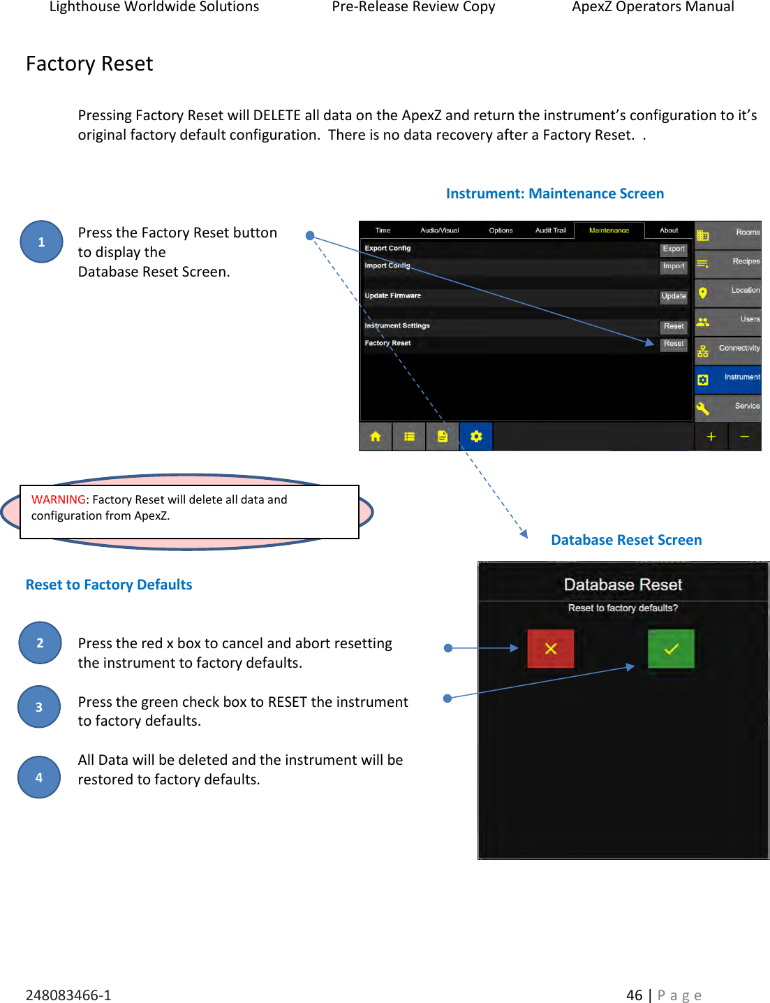 Lighthouse Worldwide Solutions                    Pre-Release Review Copy                       ApexZ Operators Manual   248083466-1    46 | P a g e      Factory Reset  Pressing Factory Reset will DELETE all data on the ApexZ and return the instrument&rsquo;s configuration to it&rsquo;s original factory default configuration.  There is no data recovery after a Factory Reset.  .     Press the Factory Reset button   to display the  Database Reset Screen.                Reset to Factory Defaults   Press the red x box to cancel and abort resetting  the instrument to factory defaults.  Press the green check box to RESET the instrument  to factory defaults.    All Data will be deleted and the instrument will be  restored to factory defaults.          Database Reset Screen Instrument: Maintenance Screen WARNING: Factory Reset will delete all data and configuration from ApexZ.  2 3 1 4 
