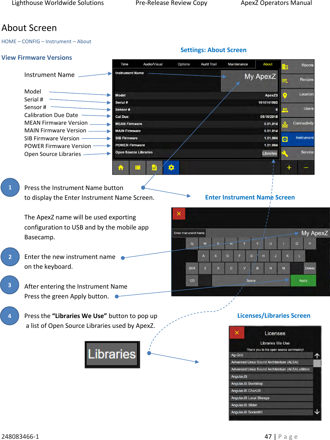 Lighthouse Worldwide Solutions                    Pre-Release Review Copy                       ApexZ Operators Manual   248083466-1    47 | P a g e      About Screen HOME &ndash; CONFIG &ndash; Instrument &ndash; About   View Firmware Versions  Instrument Name  Model Serial # Sensor # Calibration Due Date MEAN Firmware Version MAIN Firmware Version SIB Firmware Version POWER Firmware Version Open Source Libraries    Press the Instrument Name button  to display the Enter Instrument Name Screen.  The ApexZ name will be used exporting  configuration to USB and by the mobile app  Basecamp.  Enter the new instrument name  on the keyboard.  After entering the Instrument Name  Press the green Apply button.  Press the &ldquo;Libraries We Use&rdquo; button to pop up  a list of Open Source Libraries used by ApexZ.     Settings: About Screen Enter Instrument Name Screen Licenses/Libraries Screen 2 3 1 4 