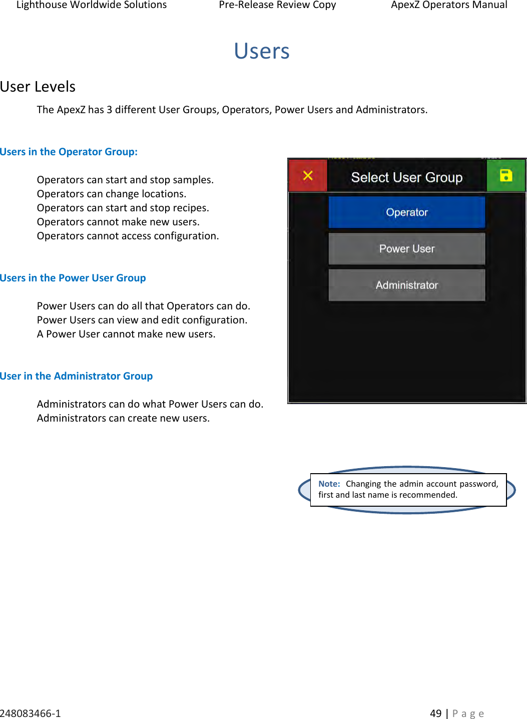 Lighthouse Worldwide Solutions                    Pre-Release Review Copy                       ApexZ Operators Manual   248083466-1    49 | P a g e      Users User Levels The ApexZ has 3 different User Groups, Operators, Power Users and Administrators.     Users in the Operator Group:  Operators can start and stop samples.  Operators can change locations. Operators can start and stop recipes. Operators cannot make new users. Operators cannot access configuration.   Users in the Power User Group  Power Users can do all that Operators can do. Power Users can view and edit configuration.  A Power User cannot make new users.   User in the Administrator Group  Administrators can do what Power Users can do. Administrators can create new users.      Note:  Changing the admin account password, first and last name is recommended. 