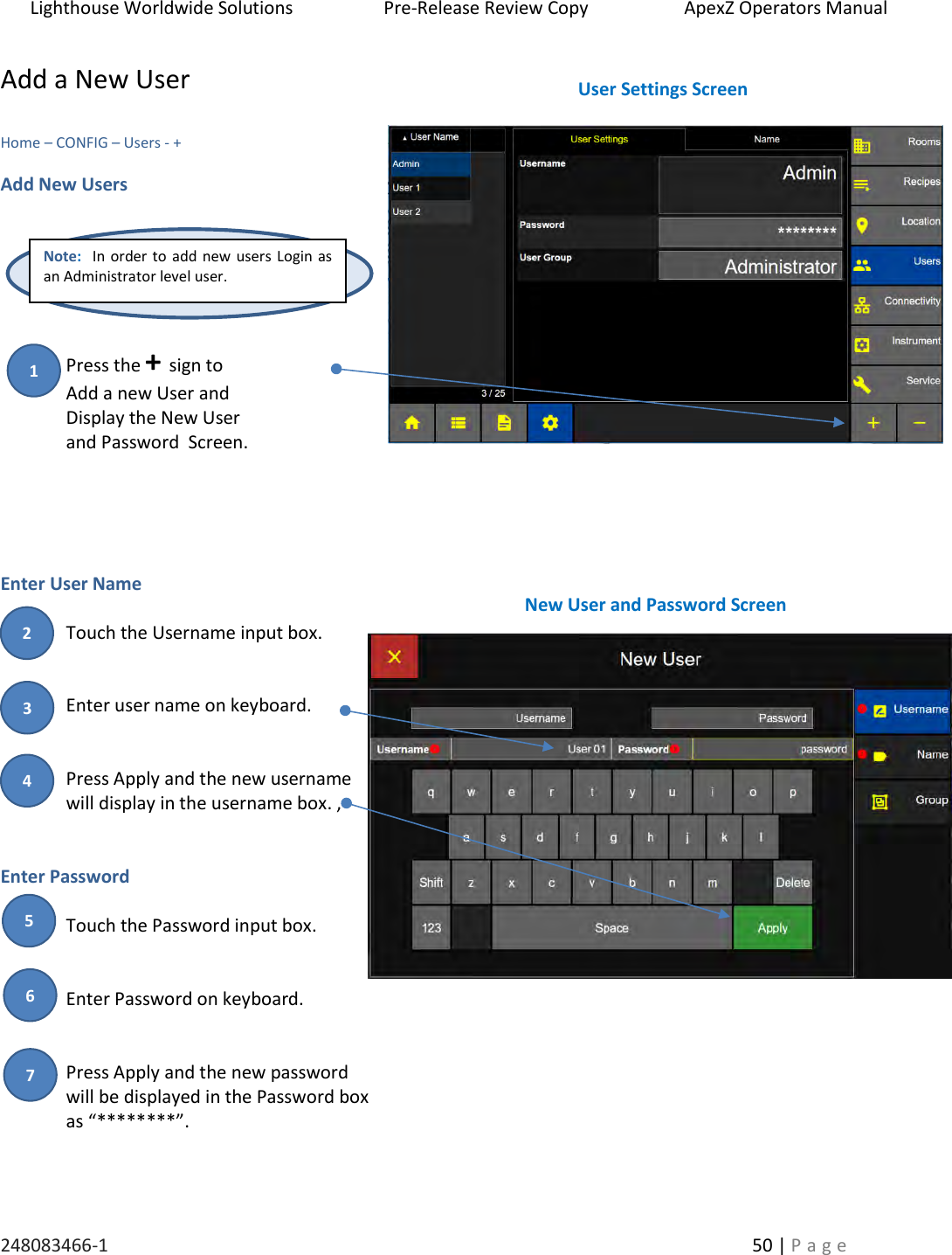 Lighthouse Worldwide Solutions                    Pre-Release Review Copy                       ApexZ Operators Manual   248083466-1    50 | P a g e      Add a New User  Home &ndash; CONFIG &ndash; Users - +  Add New Users      Press the + sign to Add a new User and  Display the New User  and Password  Screen.    Enter User Name   Touch the Username input box.   Enter user name on keyboard.    Press Apply and the new username  will display in the username box. ,   Enter Password  Touch the Password input box.   Enter Password on keyboard.   Press Apply and the new password  will be displayed in the Password box  as &ldquo;********&rdquo;.      User Settings Screen New User and Password Screen Note:  In order to add new users Login as an Administrator level user. 2 3 1 4 5 6 7 