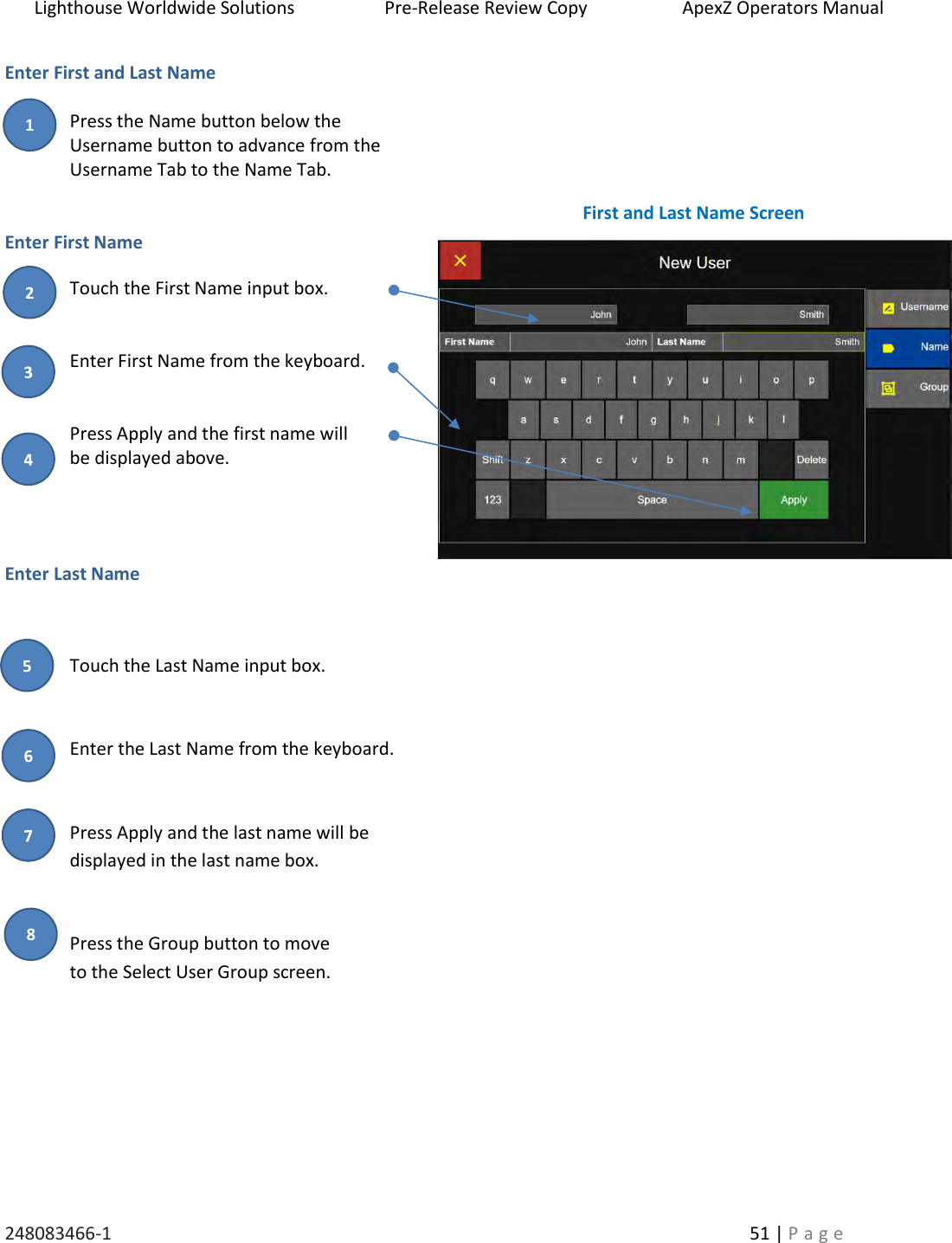 Lighthouse Worldwide Solutions                    Pre-Release Review Copy                       ApexZ Operators Manual   248083466-1    51 | P a g e      Enter First and Last Name  Press the Name button below the  Username button to advance from the  Username Tab to the Name Tab.    Enter First Name Touch the First Name input box.   Enter First Name from the keyboard.   Press Apply and the first name will  be displayed above.   Enter Last Name  Touch the Last Name input box.   Enter the Last Name from the keyboard.   Press Apply and the last name will be  displayed in the last name box.   Press the Group button to move  to the Select User Group screen.     First and Last Name Screen 2 1 8 