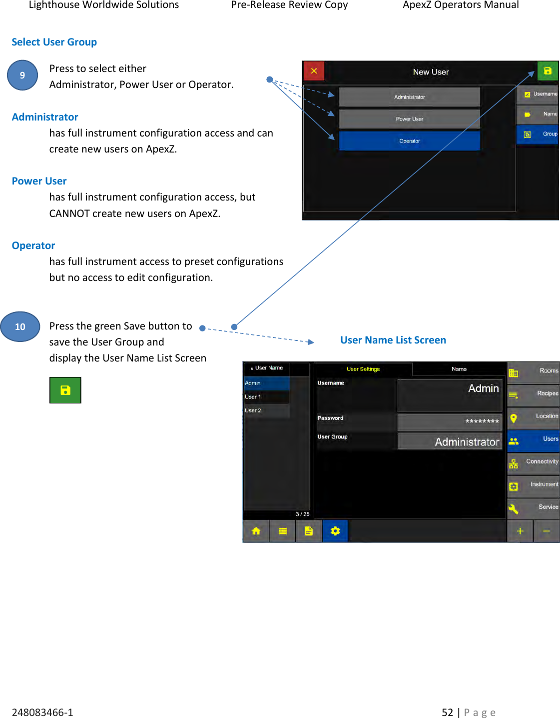 Lighthouse Worldwide Solutions                    Pre-Release Review Copy                       ApexZ Operators Manual   248083466-1    52 | P a g e      Select User Group  Press to select either  Administrator, Power User or Operator.  Administrator  has full instrument configuration access and can create new users on ApexZ.  Power User  has full instrument configuration access, but CANNOT create new users on ApexZ.  Operator  has full instrument access to preset configurations  but no access to edit configuration.   Press the green Save button to  save the User Group and  display the User Name List Screen       User Name List Screen 9 10 