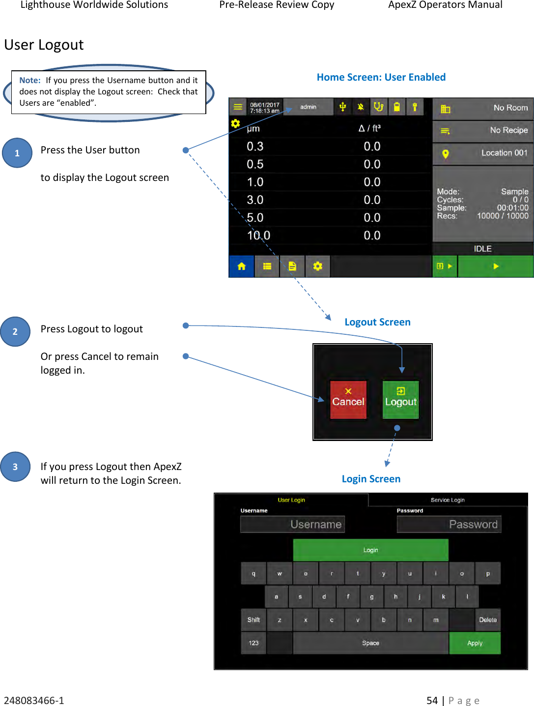 Lighthouse Worldwide Solutions                    Pre-Release Review Copy                       ApexZ Operators Manual   248083466-1    54 | P a g e      User Logout        Press the User button   to display the Logout screen                                                                                                                                                                                                                                                                                                                                                                                                                                                                                                                                                                Press Logout to logout    Or press Cancel to remain logged in.         If you press Logout then ApexZ  will return to the Login Screen.              Home Screen: User Enabled Logout Screen Note:  If you press the Username button and it does not display the Logout screen:  Check that Users are &ldquo;enabled&rdquo;. Login Screen 2 3 1 