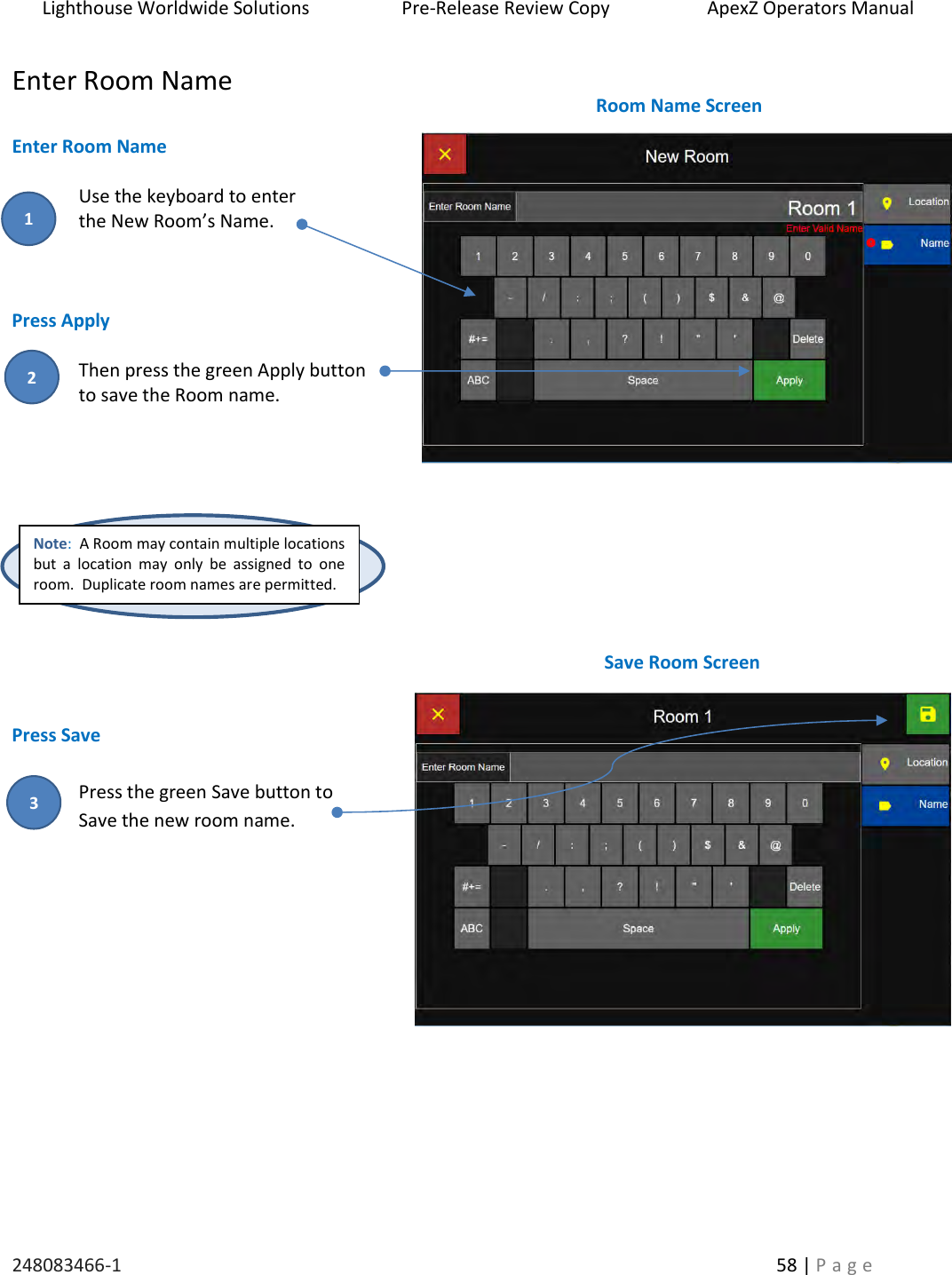 Lighthouse Worldwide Solutions                    Pre-Release Review Copy                       ApexZ Operators Manual   248083466-1    58 | P a g e      Enter Room Name  Enter Room Name  Use the keyboard to enter  the New Room&rsquo;s Name.     Press Apply  Then press the green Apply button  to save the Room name.           Press Save  Press the green Save button to  Save the new room name.         Note:  A Room may contain multiple locations but  a  location  may  only  be  assigned  to  one room.  Duplicate room names are permitted.   Room Name Screen Save Room Screen 2 3 1 
