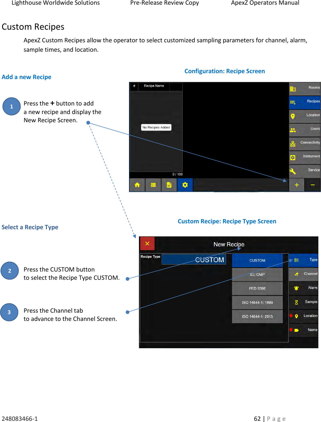 Lighthouse Worldwide Solutions                    Pre-Release Review Copy                       ApexZ Operators Manual   248083466-1    62 | P a g e      Custom Recipes ApexZ Custom Recipes allow the operator to select customized sampling parameters for channel, alarm, sample times, and location.     Add a new Recipe   Press the + button to add  a new recipe and display the  New Recipe Screen.             Select a Recipe Type     Press the CUSTOM button to select the Recipe Type CUSTOM.    Press the Channel tab  to advance to the Channel Screen.          Configuration: Recipe Screen Custom Recipe: Recipe Type Screen 1 2 3 