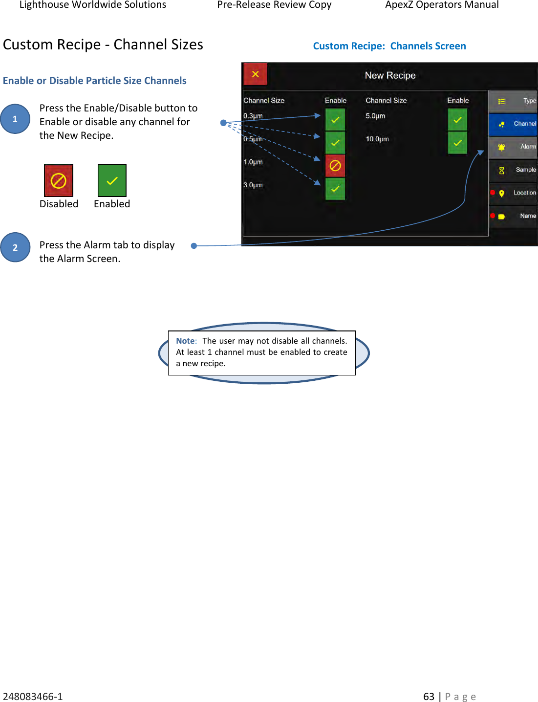 Lighthouse Worldwide Solutions                    Pre-Release Review Copy                       ApexZ Operators Manual   248083466-1    63 | P a g e      Custom Recipe - Channel Sizes   Enable or Disable Particle Size Channels  Press the Enable/Disable button to  Enable or disable any channel for  the New Recipe.     Disabled      Enabled   Press the Alarm tab to display  the Alarm Screen.        Note:  The user may not disable all channels.  At least 1 channel must be enabled to create a new recipe.   Custom Recipe:  Channels Screen 2 1 