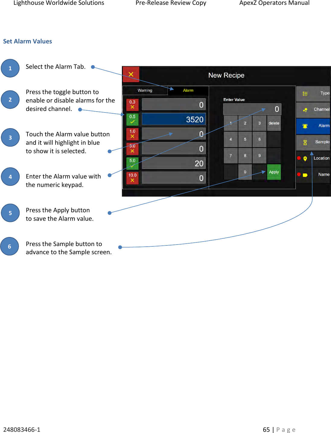 Lighthouse Worldwide Solutions                    Pre-Release Review Copy                       ApexZ Operators Manual   248083466-1    65 | P a g e       Set Alarm Values   Select the Alarm Tab.   Press the toggle button to  enable or disable alarms for the desired channel.   Touch the Alarm value button  and it will highlight in blue  to show it is selected.   Enter the Alarm value with  the numeric keypad.   Press the Apply button to save the Alarm value.   Press the Sample button to  advance to the Sample screen.     2 3 1 4 5 6 