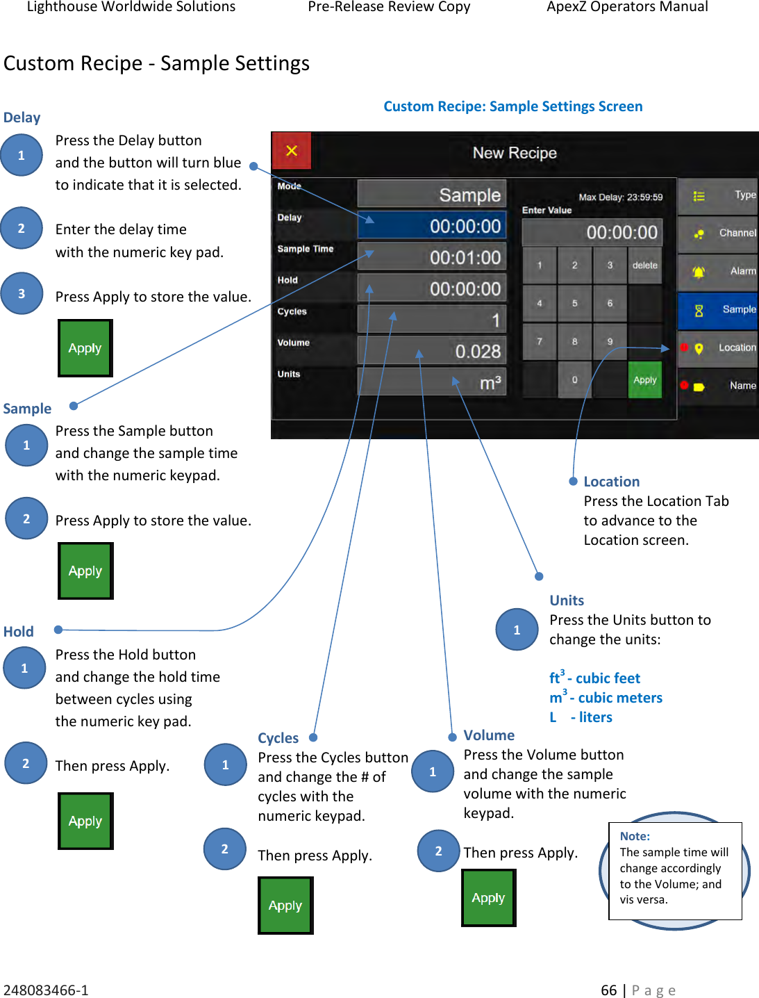 Lighthouse Worldwide Solutions                    Pre-Release Review Copy                       ApexZ Operators Manual   248083466-1    66 | P a g e      Custom Recipe - Sample Settings  Delay Press the Delay button  and the button will turn blue  to indicate that it is selected.  Enter the delay time  with the numeric key pad.   Press Apply to store the value.     Sample  Press the Sample button and change the sample time with the numeric keypad.  Press Apply to store the value.     Hold Press the Hold button  and change the hold time  between cycles using  the numeric key pad.  Then press Apply.    Custom Recipe: Sample Settings Screen Cycles Press the Cycles button and change the # of  cycles with the  numeric keypad.  Then press Apply. Volume Press the Volume button and change the sample  volume with the numeric  keypad.  Then press Apply. Location Press the Location Tab to advance to the  Location screen.  Units Press the Units button to change the units:   ft3 - cubic feet m3 - cubic meters L    - liters   Note:  The sample time will change accordingly to the Volume; and vis versa.   2 3 1 2 1 2 1 2 1 2 1 1 