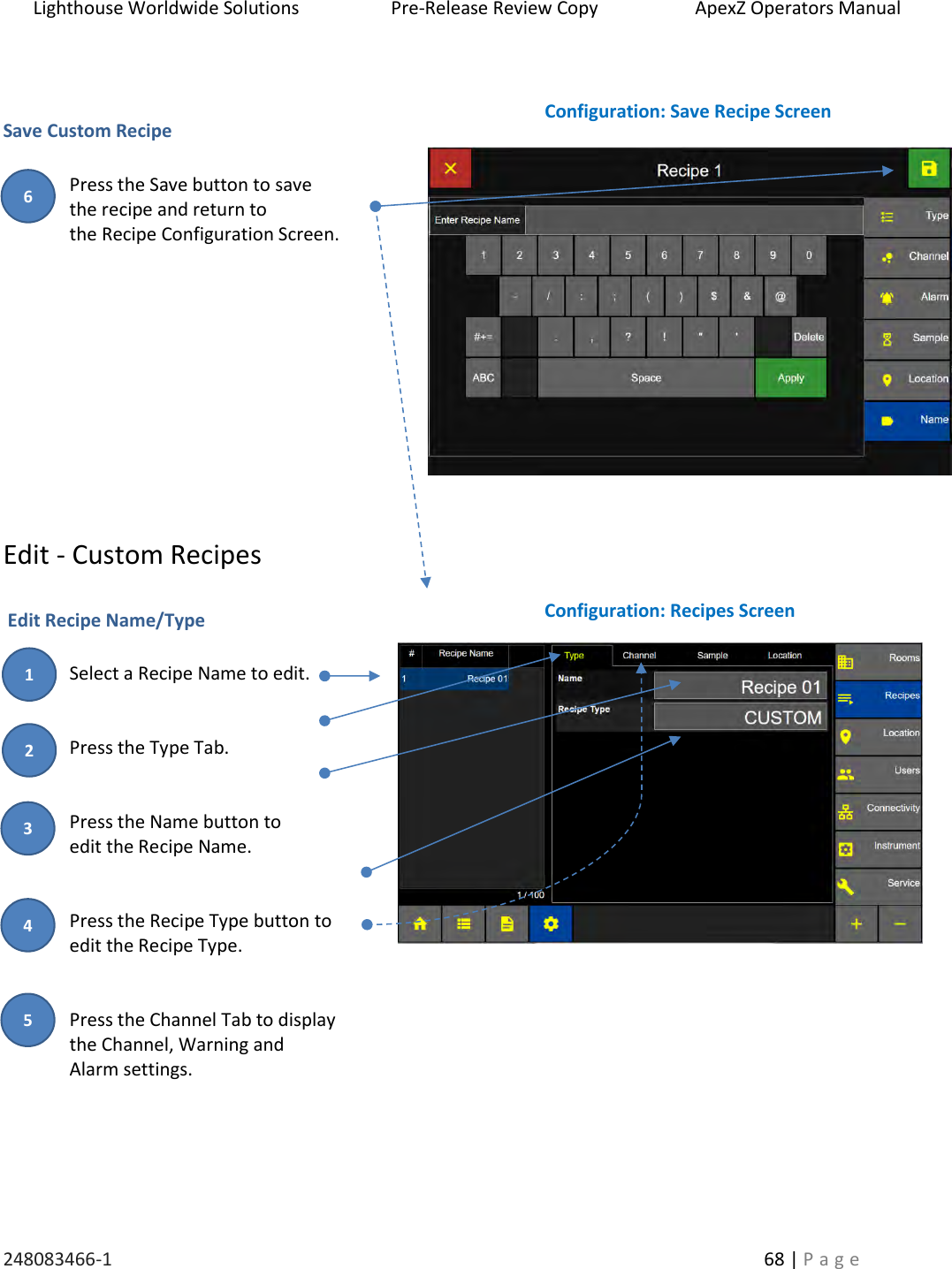 Lighthouse Worldwide Solutions                    Pre-Release Review Copy                       ApexZ Operators Manual   248083466-1    68 | P a g e        Save Custom Recipe   Press the Save button to save  the recipe and return to  the Recipe Configuration Screen.            Edit - Custom Recipes   Edit Recipe Name/Type  Select a Recipe Name to edit.   Press the Type Tab.   Press the Name button to  edit the Recipe Name.   Press the Recipe Type button to  edit the Recipe Type.   Press the Channel Tab to display  the Channel, Warning and  Alarm settings.       Configuration: Recipes Screen Configuration: Save Recipe Screen 6 2 3 1 4 5 