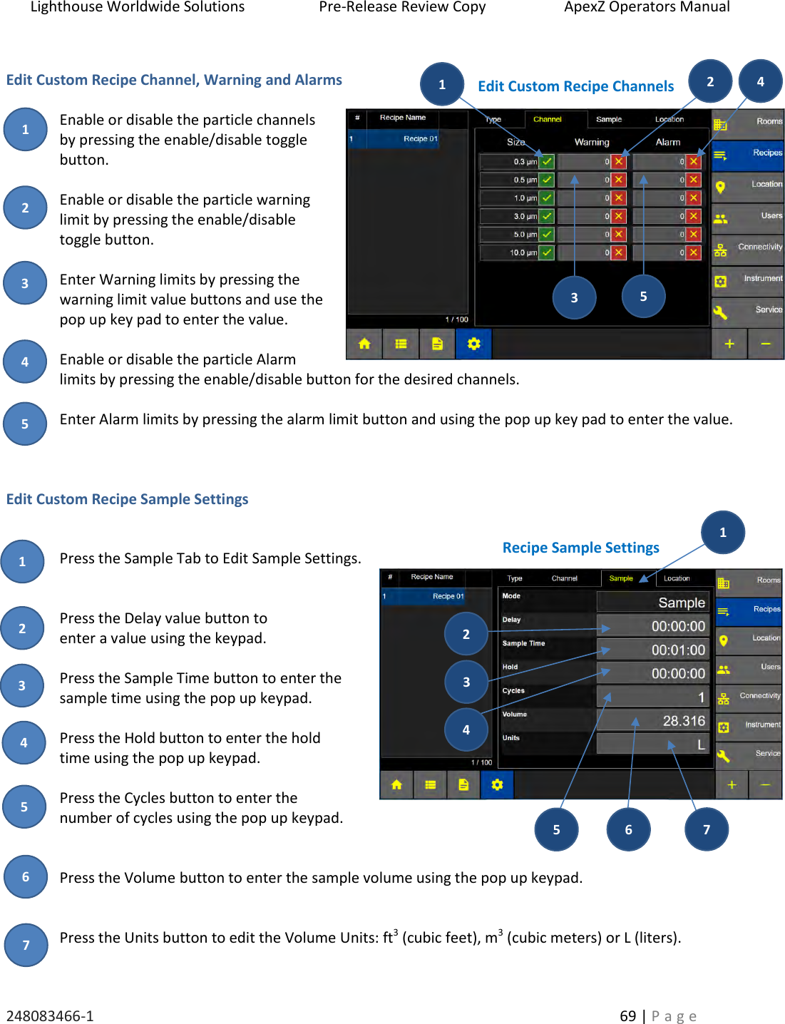 Lighthouse Worldwide Solutions                    Pre-Release Review Copy                       ApexZ Operators Manual   248083466-1    69 | P a g e       Edit Custom Recipe Channel, Warning and Alarms   Enable or disable the particle channels by pressing the enable/disable toggle button.   Enable or disable the particle warning limit by pressing the enable/disable toggle button.  Enter Warning limits by pressing the warning limit value buttons and use the pop up key pad to enter the value.  Enable or disable the particle Alarm limits by pressing the enable/disable button for the desired channels.  Enter Alarm limits by pressing the alarm limit button and using the pop up key pad to enter the value.    Edit Custom Recipe Sample Settings   Press the Sample Tab to Edit Sample Settings.   Press the Delay value button to  enter a value using the keypad.  Press the Sample Time button to enter the sample time using the pop up keypad.  Press the Hold button to enter the hold  time using the pop up keypad.  Press the Cycles button to enter the  number of cycles using the pop up keypad.   Press the Volume button to enter the sample volume using the pop up keypad.   Press the Units button to edit the Volume Units: ft3 (cubic feet), m3 (cubic meters) or L (liters).  Edit Custom Recipe Channels Recipe Sample Settings 2 3 5 1 4  1 2 3 4  5 2 3 5 1 4  6 7 1 7 6 5 4  3 2 