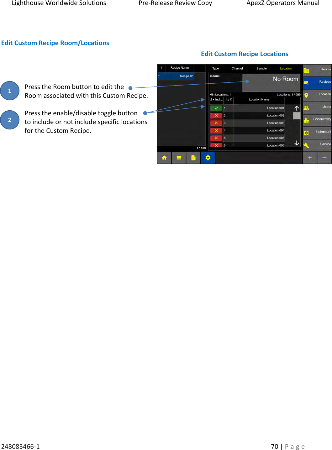 Lighthouse Worldwide Solutions                    Pre-Release Review Copy                       ApexZ Operators Manual   248083466-1    70 | P a g e       Edit Custom Recipe Room/Locations     Press the Room button to edit the  Room associated with this Custom Recipe.  Press the enable/disable toggle button  to include or not include specific locations for the Custom Recipe.           Edit Custom Recipe Locations 2 1 