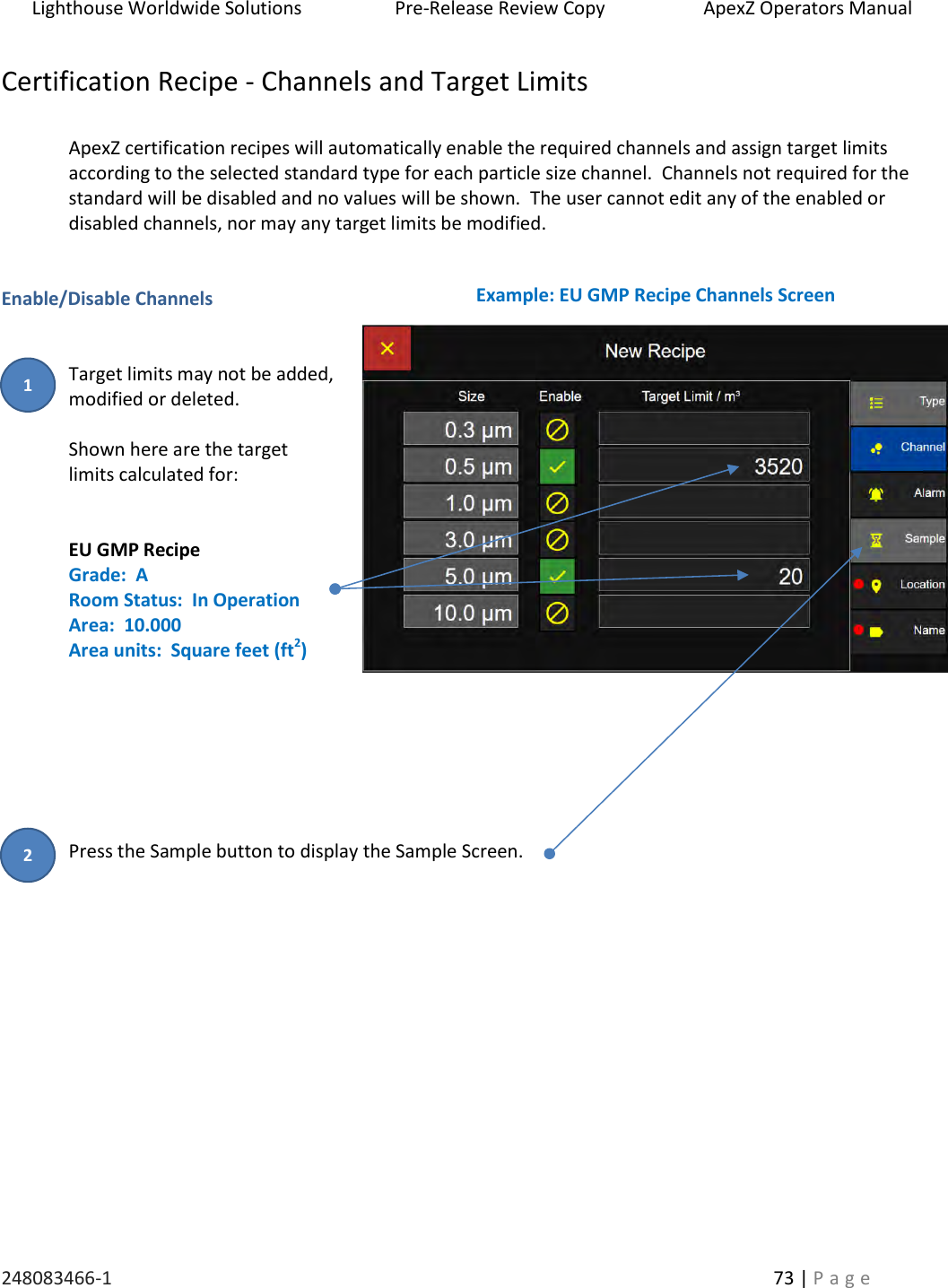 Lighthouse Worldwide Solutions                    Pre-Release Review Copy                       ApexZ Operators Manual   248083466-1    73 | P a g e      Certification Recipe - Channels and Target Limits  ApexZ certification recipes will automatically enable the required channels and assign target limits according to the selected standard type for each particle size channel.  Channels not required for the standard will be disabled and no values will be shown.  The user cannot edit any of the enabled or disabled channels, nor may any target limits be modified.     Enable/Disable Channels   Target limits may not be added, modified or deleted.   Shown here are the target  limits calculated for:   EU GMP Recipe Grade:  A Room Status:  In Operation Area:  10.000 Area units:  Square feet (ft2)        Press the Sample button to display the Sample Screen.     Example: EU GMP Recipe Channels Screen 2 1 