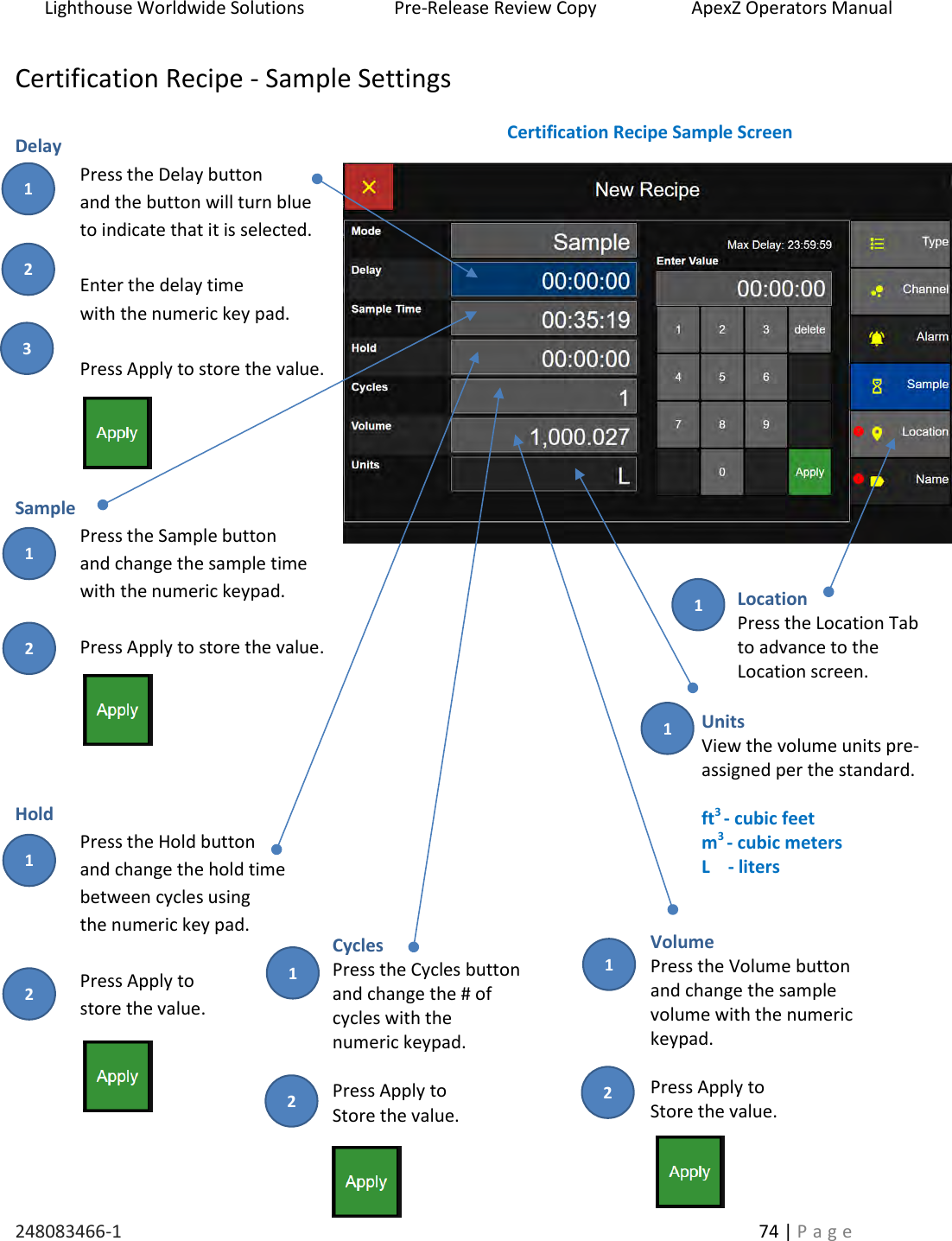 Lighthouse Worldwide Solutions                    Pre-Release Review Copy                       ApexZ Operators Manual   248083466-1    74 | P a g e      Certification Recipe - Sample Settings  Delay Press the Delay button  and the button will turn blue  to indicate that it is selected.  Enter the delay time  with the numeric key pad.   Press Apply to store the value.     Sample  Press the Sample button and change the sample time with the numeric keypad.  Press Apply to store the value.      Hold Press the Hold button  and change the hold time  between cycles using  the numeric key pad.  Press Apply to  store the value.    Certification Recipe Sample Screen Cycles Press the Cycles button and change the # of  cycles with the  numeric keypad.  Press Apply to Store the value. Volume Press the Volume button and change the sample  volume with the numeric  keypad.  Press Apply to Store the value. Location Press the Location Tab to advance to the  Location screen.  Units View the volume units pre-assigned per the standard.  ft3 - cubic feet m3 - cubic meters L    - liters   2 3 1 2 1 2 1 2 1 2 1 1 1 