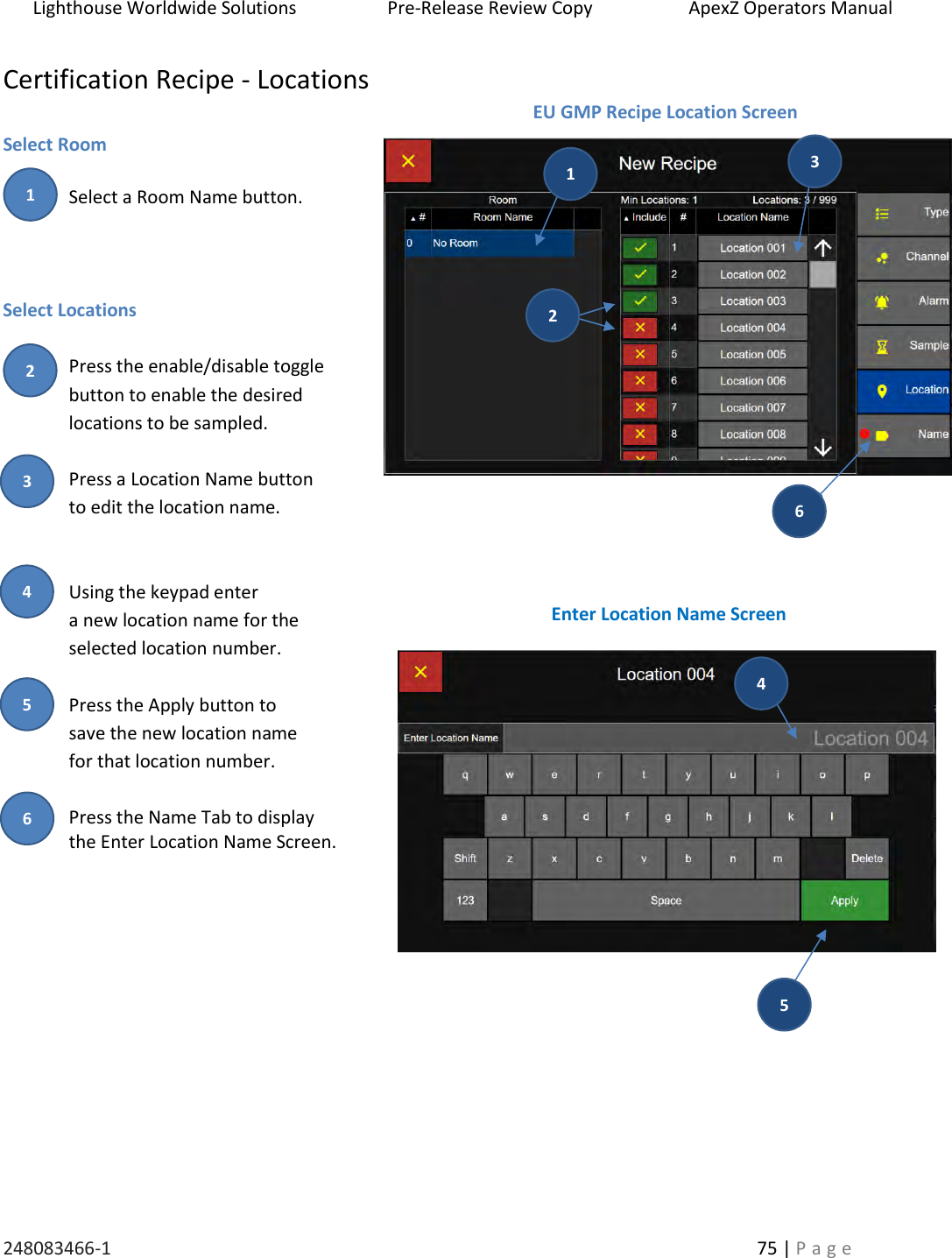 Lighthouse Worldwide Solutions                    Pre-Release Review Copy                       ApexZ Operators Manual   248083466-1    75 | P a g e      Certification Recipe - Locations  Select Room  Select a Room Name button.      Select Locations  Press the enable/disable toggle button to enable the desired locations to be sampled.  Press a Location Name button  to edit the location name.   Using the keypad enter  a new location name for the  selected location number.  Press the Apply button to  save the new location name  for that location number.  Press the Name Tab to display  the Enter Location Name Screen.     EU GMP Recipe Location Screen Enter Location Name Screen 2 3 4 5 6 2 1 5 4 1 3 6 