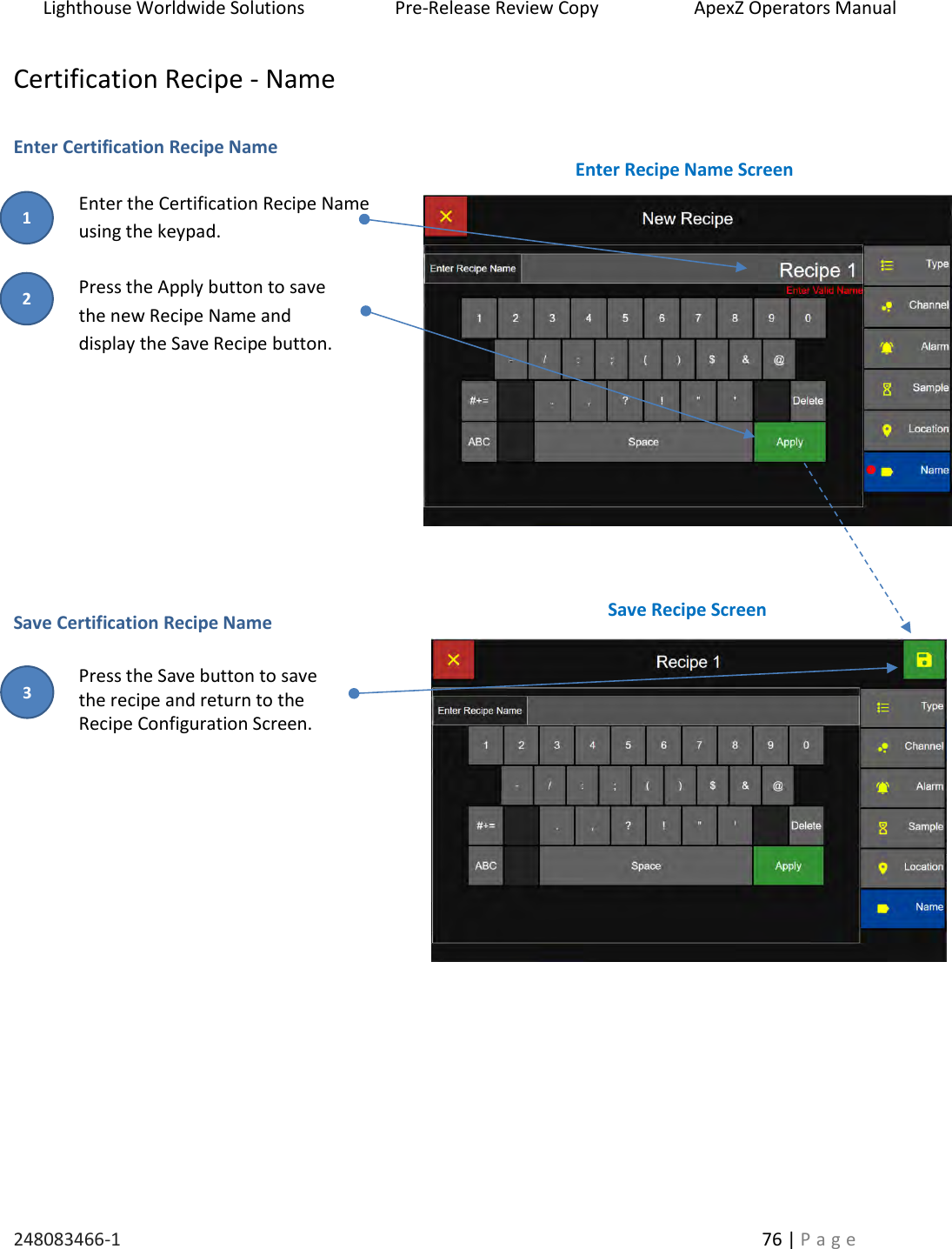 Lighthouse Worldwide Solutions                    Pre-Release Review Copy                       ApexZ Operators Manual   248083466-1    76 | P a g e      Certification Recipe - Name  Enter Certification Recipe Name  Enter the Certification Recipe Name  using the keypad.   Press the Apply button to save  the new Recipe Name and  display the Save Recipe button.           Save Certification Recipe Name  Press the Save button to save  the recipe and return to the  Recipe Configuration Screen.                Enter Recipe Name Screen Save Recipe Screen 2 3 1 