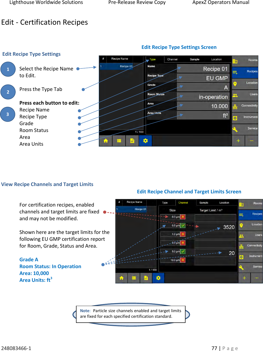 Lighthouse Worldwide Solutions                    Pre-Release Review Copy                       ApexZ Operators Manual   248083466-1    77 | P a g e      Edit - Certification Recipes     Edit Recipe Type Settings  Select the Recipe Name  to Edit.  Press the Type Tab  Press each button to edit: Recipe Name Recipe Type Grade Room Status Area Area Units     View Recipe Channels and Target Limits   For certification recipes, enabled  channels and target limits are fixed  and may not be modified.  Shown here are the target limits for the following EU GMP certification report for Room, Grade, Status and Area.  Grade A Room Status: In Operation Area: 10,000 Area Units: ft3         Edit Recipe Type Settings Screen Note:  Particle size channels enabled and target limits are fixed for each specified certification standard.   Edit Recipe Channel and Target Limits Screen 2 3 1 