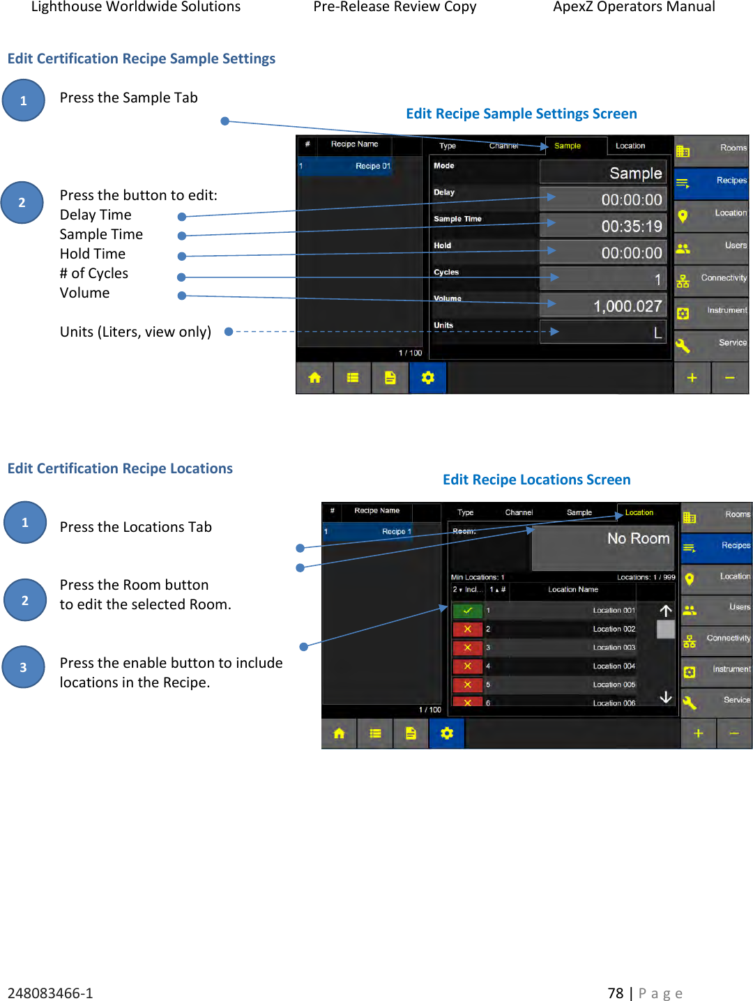 Lighthouse Worldwide Solutions                    Pre-Release Review Copy                       ApexZ Operators Manual   248083466-1    78 | P a g e      Edit Certification Recipe Sample Settings  Press the Sample Tab     Press the button to edit: Delay Time Sample Time Hold Time # of Cycles Volume  Units (Liters, view only)       Edit Certification Recipe Locations   Press the Locations Tab    Press the Room button  to edit the selected Room.   Press the enable button to include locations in the Recipe.            Edit Recipe Sample Settings Screen Edit Recipe Locations Screen 2 3 1 2 1 
