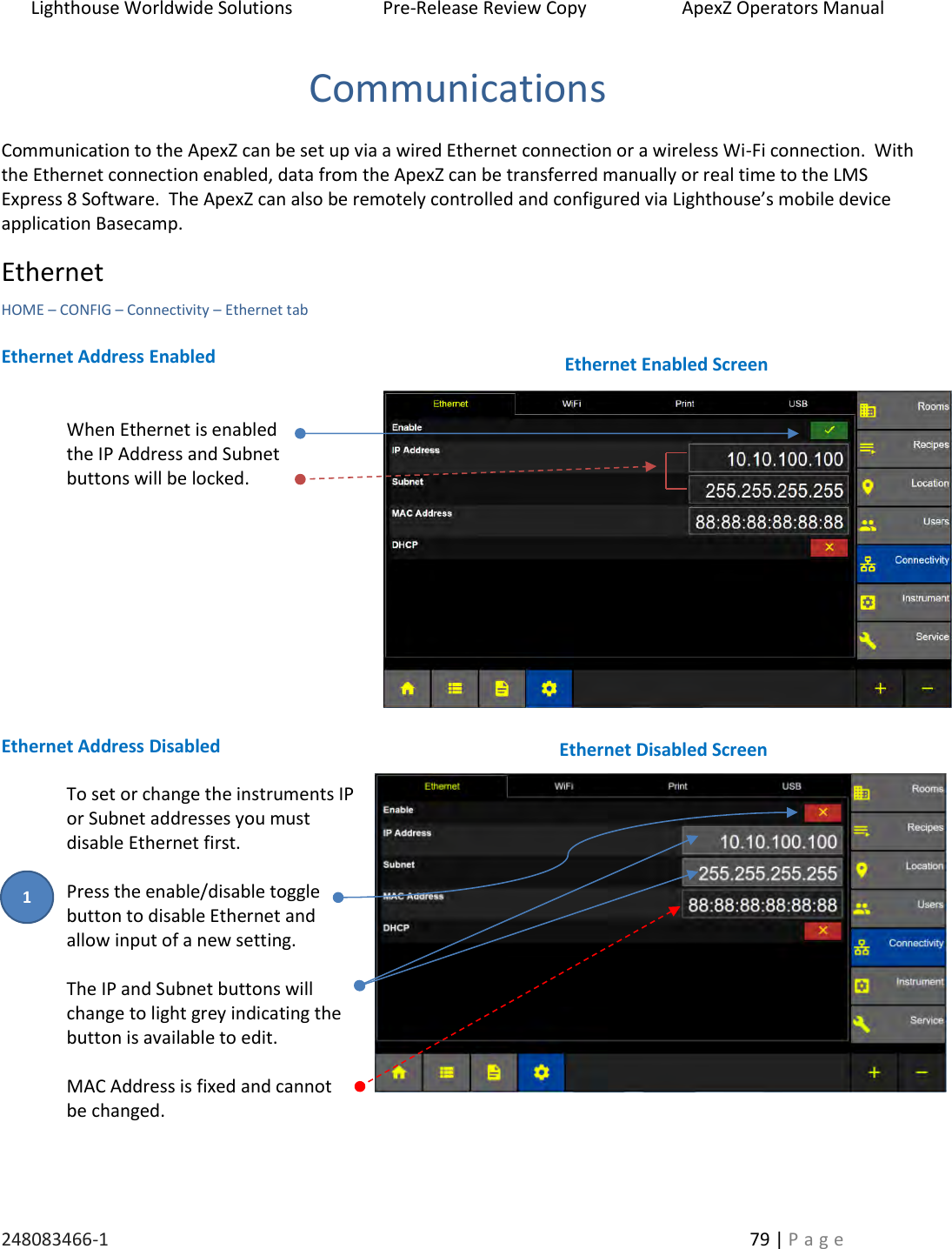 Lighthouse Worldwide Solutions                    Pre-Release Review Copy                       ApexZ Operators Manual   248083466-1    79 | P a g e      Communications  Communication to the ApexZ can be set up via a wired Ethernet connection or a wireless Wi-Fi connection.  With the Ethernet connection enabled, data from the ApexZ can be transferred manually or real time to the LMS Express 8 Software.  The ApexZ can also be remotely controlled and configured via Lighthouse&rsquo;s mobile device application Basecamp. Ethernet    HOME &ndash; CONFIG &ndash; Connectivity &ndash; Ethernet tab  Ethernet Address Enabled   When Ethernet is enabled  the IP Address and Subnet  buttons will be locked.            Ethernet Address Disabled  To set or change the instruments IP or Subnet addresses you must disable Ethernet first.  Press the enable/disable toggle button to disable Ethernet and  allow input of a new setting.   The IP and Subnet buttons will change to light grey indicating the button is available to edit.  MAC Address is fixed and cannot  be changed.    Ethernet Disabled Screen Ethernet Enabled Screen 1 