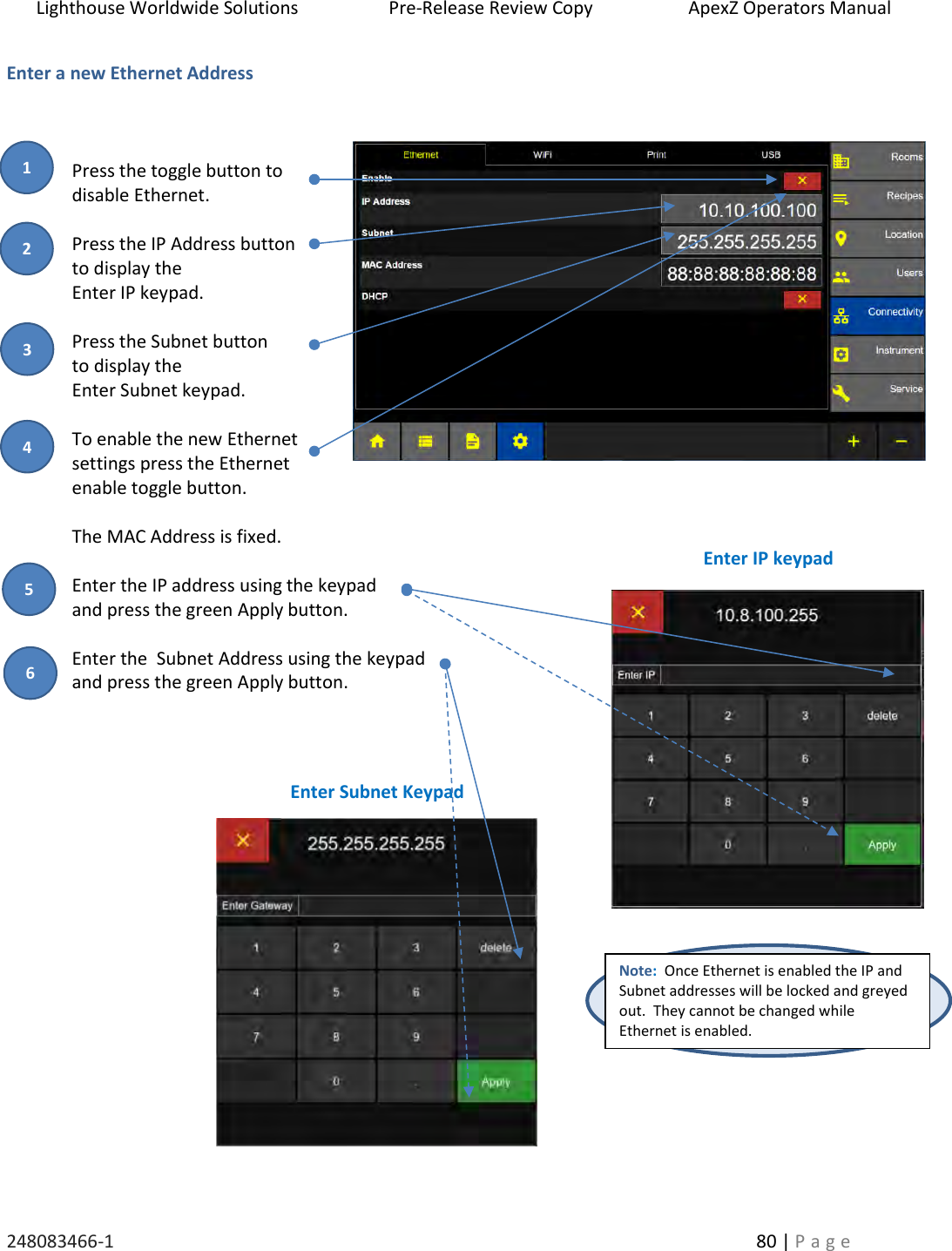 Lighthouse Worldwide Solutions                    Pre-Release Review Copy                       ApexZ Operators Manual   248083466-1    80 | P a g e      Enter a new Ethernet Address    Press the toggle button to   disable Ethernet.   Press the IP Address button  to display the  Enter IP keypad.  Press the Subnet button  to display the  Enter Subnet keypad.  To enable the new Ethernet settings press the Ethernet enable toggle button.  The MAC Address is fixed.    Enter the IP address using the keypad  and press the green Apply button.  Enter the  Subnet Address using the keypad  and press the green Apply button.          Note:  Once Ethernet is enabled the IP and Subnet addresses will be locked and greyed out.  They cannot be changed while Ethernet is enabled. Enter IP keypad Enter Subnet Keypad 2 3 1 4 5 6 