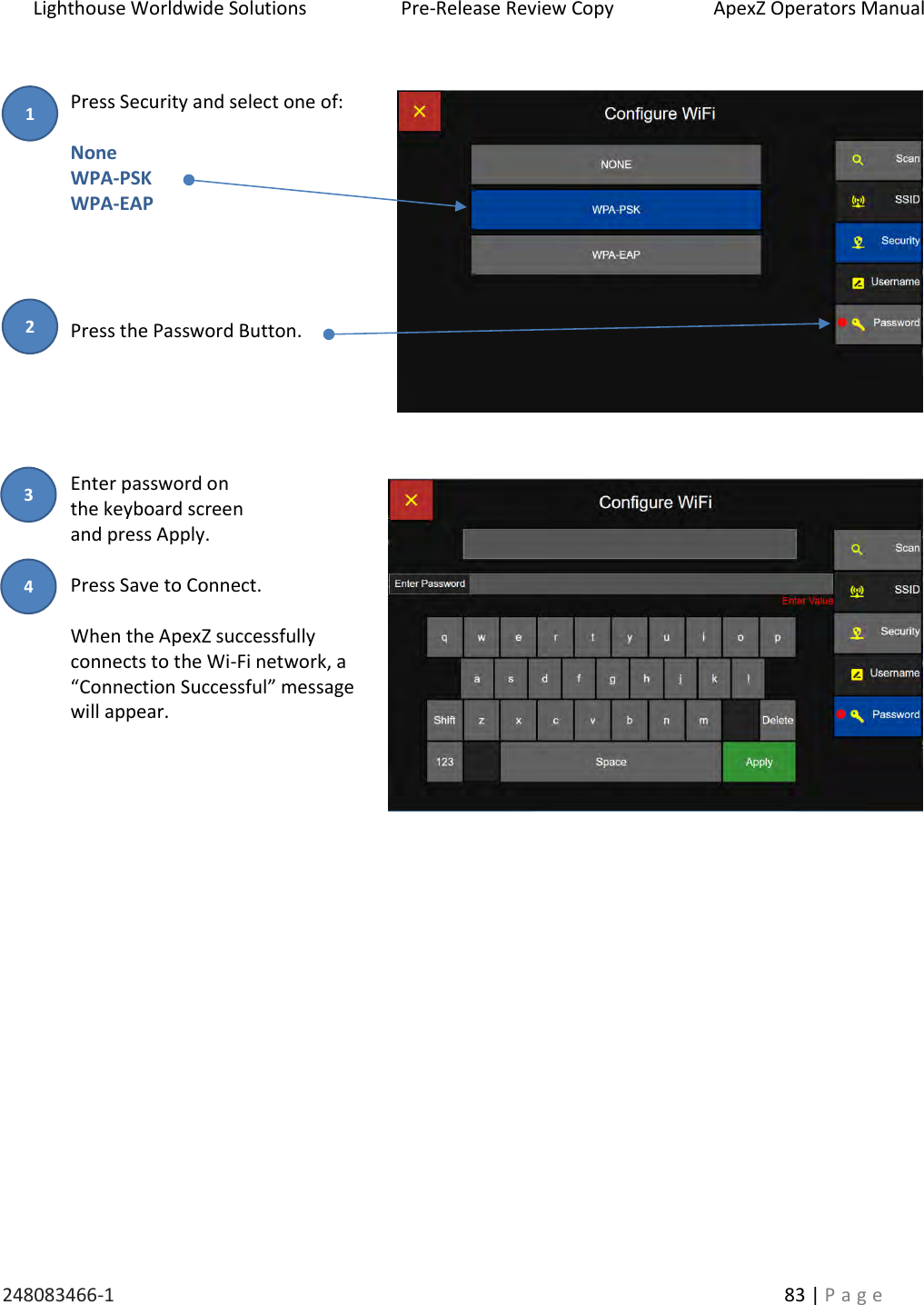 Lighthouse Worldwide Solutions                    Pre-Release Review Copy                       ApexZ Operators Manual   248083466-1    83 | P a g e       Press Security and select one of:  None WPA-PSK WPA-EAP     Press the Password Button.      Enter password on  the keyboard screen  and press Apply.  Press Save to Connect.  When the ApexZ successfully connects to the Wi-Fi network, a &ldquo;Connection Successful&rdquo; message will appear.                 2 3 1 4 