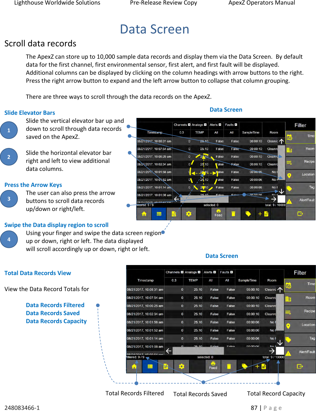 Lighthouse Worldwide Solutions                    Pre-Release Review Copy                       ApexZ Operators Manual   248083466-1    87 | P a g e      Data Screen Scroll data records The ApexZ can store up to 10,000 sample data records and display them via the Data Screen.  By default data for the first channel, first environmental sensor, first alert, and first fault will be displayed.    Additional columns can be displayed by clicking on the column headings with arrow buttons to the right.  Press the right arrow button to expand and the left arrow button to collapse that column grouping.     There are three ways to scroll through the data records on the ApexZ.  Slide Elevator Bars Slide the vertical elevator bar up and down to scroll through data records saved on the ApexZ.  Slide the horizontal elevator bar  right and left to view additional  data columns.  Press the Arrow Keys The user can also press the arrow buttons to scroll data records  up/down or right/left.  Swipe the Data display region to scroll Using your finger and swipe the data screen region  up or down, right or left. The data displayed  will scroll accordingly up or down, right or left.    Total Data Records View  View the Data Record Totals for   Data Records Filtered Data Records Saved Data Records Capacity      Data Screen Data Screen Total Records Filtered Total Record Capacity Total Records Saved 2 3 1 4 