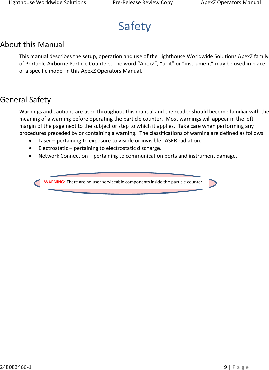 Lighthouse Worldwide Solutions                    Pre-Release Review Copy                       ApexZ Operators Manual   248083466-1    9 | P a g e      Safety About this Manual This manual describes the setup, operation and use of the Lighthouse Worldwide Solutions ApexZ family of Portable Airborne Particle Counters. The word &ldquo;ApexZ&rdquo;, &ldquo;unit&rdquo; or &ldquo;instrument&rdquo; may be used in place of a specific model in this ApexZ Operators Manual.   General Safety Warnings and cautions are used throughout this manual and the reader should become familiar with the meaning of a warning before operating the particle counter.  Most warnings will appear in the left margin of the page next to the subject or step to which it applies.  Take care when performing any procedures preceded by or containing a warning.  The classifications of warning are defined as follows:  Laser &ndash; pertaining to exposure to visible or invisible LASER radiation.  Electrostatic &ndash; pertaining to electrostatic discharge.  Network Connection &ndash; pertaining to communication ports and instrument damage.        WARNING: There are no user serviceable components inside the particle counter.  