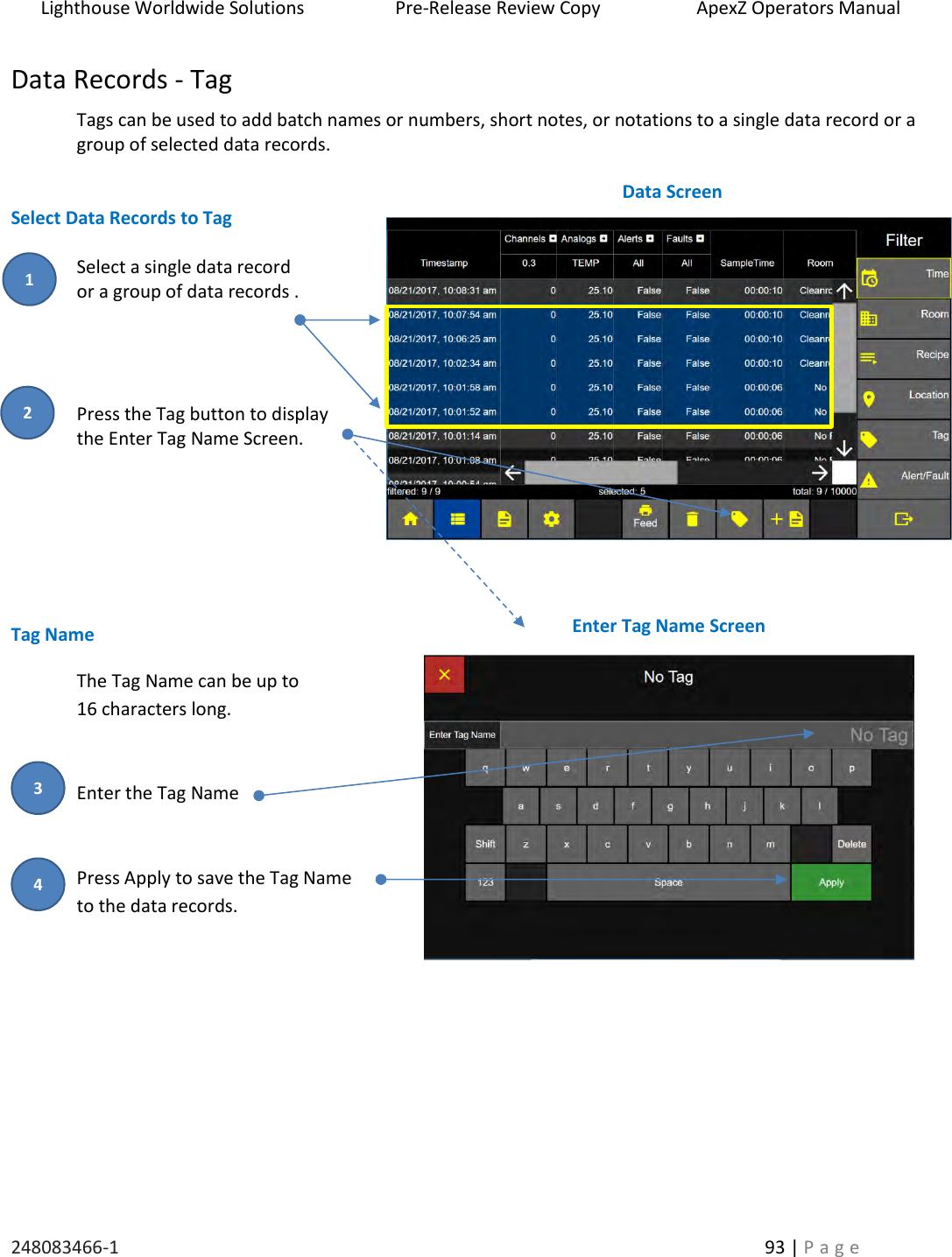 Lighthouse Worldwide Solutions                    Pre-Release Review Copy                       ApexZ Operators Manual   248083466-1    93 | P a g e      Data Records - Tag  Tags can be used to add batch names or numbers, short notes, or notations to a single data record or a group of selected data records.   Select Data Records to Tag  Select a single data record  or a group of data records .     Press the Tag button to display  the Enter Tag Name Screen.         Tag Name The Tag Name can be up to  16 characters long.   Enter the Tag Name   Press Apply to save the Tag Name  to the data records.     Data Screen  Enter Tag Name Screen  2 1 3 4 